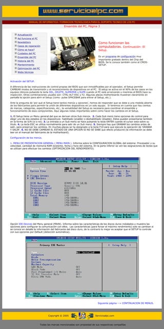 MANUAL DE INFORMATICA / FORMACION TECNOLOGICA PARA EL SOPORTE TECNICO DE LOS PC
                                                              Ensamble del PC, Página 3
        ....

                    Actualización
                    Así funciona el PC
                    Newsletters                                                           Como funcionan las
                    Casos de reparación                                                   computadoras. Continuación: El
                    Cómo se hace?                                                         Setup.
                    Cuidados del PC
                    Ensamble del PC                                                       Es un programa de configuración muy
                                                                                          importante grabado dentro del Chip del
                    Historia del PC
                                                                                          BIOS. Se lo conoce también como el CMOS-
                    Mantenimiento                                                         SETUP.
                    Optimización del PC
                    Webs técnicas

        .........

       Activación del SETUP.

       A diferencia de las instrucciones de control propias del BIOS que son inmodificables por el operador, el Setup permite
       CAMBIAR modos de transmisión y el reconocimiento de dispositivos en el PC. El setup se activa en el 90% de los casos en los
       equipos clónicos pulsando la tecla DEL, DELETE, SUPRIMIR o SUPR cuando el PC está arrancando y mientras el BIOS hace su
       inspección. Otras combinaciones usuales son: CTRL-ALT-ESC y F2. Algunas placas motherboards muestran claramente en
       pantalla la opción para abrir el Setup (como: pulse SPACEBAR para entrar al Setup, etc.).

       Ante la pregunta de 'por qué el Setup tiene tantos menús y opciones', hemos de responder que se debe a una medida abierta
       de los fabricantes para permitir la unión de diferentes dispositivos en un solo equipo. Si tenemos en cuenta que hay cientos
       de marcas, categorías, especificaciones, etc., la versatilidad del Setup es necesaria para coordinar el ensamble y
       funcionamiento de esos componentes. Aquí algunas notas importantes sobre como hacer los cambios en el Setup.

       1. El Setup tiene un Menu general del que se derivan otros Sub menús. 2. Cada Sub menú tiene opciones de control para
       elegir uno de dos estados en los dispositivos: habilitado (enable) o deshabilitado (disable). Estos pueden presentarse también
       en la forma de S/N (si o nó). 3. La entrada a un Sub menú se hace pulsando la tecla ENTER cuando el cursor esta sobre su
       titulo. 4. La tecla ESC se utiliza normalmente para salir de un Sub menú. 5. Siempre hay que GRABAR los cambios antes de
       salir, para preservar los cambios. En muchas placas se ha designado a la tecla F10 para que ejecute la operación de 'GRABAR
       Y SALIR'. 6. NO SE DEBE CAMBIAR EL ESTADO DE UNA OPCION SI NO SE SABE que efecto producirá (la información se debe
       leer en el manual del fabricante de la motharboard).

       Configuración de los menús.

       1. MENU DE PRESENTACION GENERAL ( MENU MAIN ). Informa sobre la CONFIGURACION GLOBAL del sistema: Procesador y su
       velocidad, cantidad de memoria RAM existente, fecha y hora del sistema. En la parte inferior se ven las asignaciones de teclas que
       se utilizan para efectuar los cambios (OPTIMIZACION DEL RENDIMIENTO).




       Opción IDE Devices del Menu general (MAIN). Informa sobre las características de los discos duros instalados y muestra las
       opciones para configurar la comunicación con ellos. Las características (para forzar el máximo rendimiento) solo se cambian si
       se conoce en detalle la información del fabricante del disco duro, de lo contrario lo mejor es aceptar que el SETUP lo controle
       con sus opciones por Default (detección automática).




                                                                                         Siguiente página --> CONTINUACION DE MENUS.
....


                                                Copyright © 2005                       Servicioalpc.com



                                          Todas las marcas mencionadas son propiedad de sus respectivas compañías
 