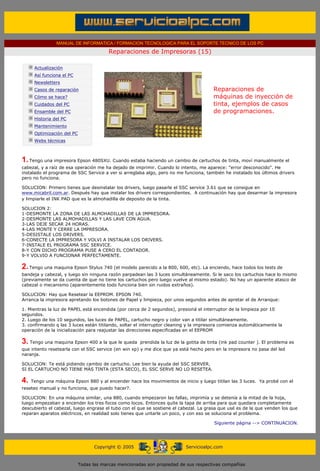 MANUAL DE INFORMATICA / FORMACION TECNOLOGICA PARA EL SOPORTE TECNICO DE LOS PC

                                                     Reparaciones de Impresoras (15)
      ....

                  Actualización
                  Así funciona el PC
                  Newsletters                                                                       .........
                  Casos de reparación                                                               Reparaciones de
                  Cómo se hace?                                                                     máquinas de inyección de
                  Cuidados del PC                                                                   tinta, ejemplos de casos
                  Ensamble del PC                                                                   de programaciones.
                  Historia del PC
                  Mantenimiento
                  Optimización del PC
                  Webs técnicas

      .........

      1. Tengo una impresora Epson 480SXU. Cuando estaba haciendo un cambio de cartuchos de tinta, moví manualmente el
      cabezal, y a raíz de esa operación me ha dejado de imprimir. Cuando lo intento, me aparece: "error desconocido". He
      instalado el programa de SSC Service a ver si arreglaba algo, pero no me funciona, también he instalado los últimos drivers
      pero no funciona.

      SOLUCION: Primero tienes que desinstalar los drivers, luego pasarle el SSC service 3.61 que se consigue en
      www.micabril.com.ar. Después hay que instalar los drivers correspondientes. A continuación hay que desarmar la impresora
      y limpiarle el INK PAD que es la almohadilla de deposito de la tinta.

      SOLUCION 2:
      1-DESMONTE LA ZONA DE LAS ALMOHADILLAS DE LA IMPRESORA.
      2-DESMONTE LAS ALMOHADILLAS Y LAS LAVE CON AGUA.
      3-LAS DEJE SECAR 24 HORAS.
      4-LAS MONTE Y CERRE LA IMPRESORA.
      5-DESISTALE LOS DRIVERS.
      6-CONECTE LA IMPRESORA Y VOLVI A INSTALAR LOS DRIVERS.
      7-INSTALE EL PROGRAMA SSC SERVICE.
      8-Y CON DICHO PROGRAMA PUSE A CERO EL CONTADOR.
      9-Y VOLVIO A FUNCIONAR PERFECTAMENTE.

      2. Tengo una maquina Epson Stylus 740 (el modelo parecido a la 800, 600, etc). La enciendo, hace todos los tests de
      bandeja y cabezal, y luego sin ninguna razón parpadean las 3 luces simultáneamente. Si le saco los cartuchos hace lo mismo
      (previamente se da cuenta de que no tiene los cartuchos pero luego vuelve al mismo estado). No hay un aparente atasco de
      cabezal o mecanismo (aparentemente todo funciona bien sin ruidos extraños).

      SOLUCION: Hay que Resetear la EEPROM. EPSON 740.
      Arranca la impresora apretando los botones de Papel y limpieza, por unos segundos antes de apretar el de Arranque:

      1. Mientras la luz de PAPEL está encendida (por cerca de 2 segundos), presioná el interruptor de la limpieza por 10
      segundos.
      2. Luego de los 10 segundos, las luces de PAPEL, cartucho negro y color van a titilar simultáneamente.
      3. confirmando q las 3 luces están titilando, soltar el interruptor cleaning y la impresora comienza automáticamente la
      operación de la inicialización para reajustar las direcciones especificadas en el EEPROM

      3. Tengo una maquina Epson 400 a la que le queda            prendida la luz de la gotita de tinta (ink pad counter ). El problema es
      que intento resetearla con el SSC service (en win xp) y me dice que ya está hecho pero en la impresora no pasa del led
      naranja.

      SOLUCION: Te está pidiendo cambio de cartucho. Lee bien la ayuda del SSC SERVER.
      SI EL CARTUCHO NO TIENE MÁS TINTA (ESTA SECO), EL SSC SERVE NO LO RESETEA.

      4.     Tengo una máquina Epson 880 y al encender hace los movimientos de inicio y luego titilan las 3 luces. Ya probé con el
      reseteo manual y no funciona, que puedo hacer?.

      SOLUCION: En una máquina similar, una 880, cuando empezaron las fallas, imprimía y se detenía a la mitad de la hoja,
      luego empezaban a encender los tres focos como locos. Entonces quite la tapa de arriba para que quedara completamente
      descubierto el cabezal, luego engrase el tubo con el que se sostiene el cabezal. La grasa que usé es de la que venden los que
      reparan aparatos eléctricos, en realidad solo tienes que untarle un poco, y con eso se soluciona el problema.

                                                                                                    Siguiente página --> CONTINUACION.
...


                                              Copyright © 2005                         Servicioalpc.com



                                        Todas las marcas mencionadas son propiedad de sus respectivas compañías
 