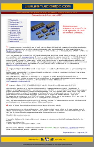 MANUAL DE INFORMATICA / FORMACION TECNOLOGICA PARA EL SOPORTE TECNICO DE LOS PC

                                                     Reparaciones de Impresoras (16)
      ....

                  Actualización
                  Así funciona el PC
                  Newsletters                                                                    .........
                  Casos de reparación                                                            Reparaciones de
                  Cómo se hace?                                                                  máquinas de inyección de
                  Cuidados del PC                                                                tinta, ejemplos de casos
                  Ensamble del PC                                                                de reseteos y testeos.
                  Historia del PC
                  Mantenimiento
                  Optimización del PC
                  Webs técnicas

      .........

      1. Tengo una impresora epson C42UX que no podía imprimir. Baje el SSC serve y lo instale en el computador y se bloqueo
      la impresora y solo prende el led rojo de mantenimiento y nada más. Estuve buscando un driver para resetearla, en:
      ftp.epson.com/drivers y lo primero que encontré es que es difícil entender cual es el apropiado, bajé sc422DE y sc422AE los
      instale y no funcionaron.

      SOLUCION: En este caso lo primero que hay que hacer es desarmar la maquina. Baja el manual de despiece en la seccion de
      drivers de Epson desde www.epson.com.ar El manual te ayuda a ubicar las esponjas cuyo nombre es INK PAD. Se pueden
      reemplazar, adquiriéndolas en un centro de servicios autorizados Epson. Consulta en la web cuales son en tu pais, y si no
      puedes quitarlas, límpialas con agua y jabón y déjalas secar. Luego colocalas en la máquina y lubrica con aceite fino tipo
      mineral el eje del cabezal. También lubrica los engranajes plásticos con grasa especial que se compra en casas de repuestos
      electrónicos. Finalmente resetea la impresora con el utilitario Epson que por excelencia es el SSC que se baja de
      http://www.ssclg.com/epsone.shtml


      2. Tengo una máquina Epson c43 comprada hace 2 meses, y ha andado muy bien hasta que me ha aparecido el siguiente
      aviso:
      ADVERTENCIA: ALGUNAS PARTES INTERNAS DE LA IMPRESORA VAN A DEJAR DE FUNCIONAR POR FAVOR CONTACTE AL
      SERVICIO TECNICO. Y dejo de imprimir.

      SOLUCION: Descarga el SSC serv de internet que es un programa de reseteo. Este tipo de impresoras tiene un
      contador interno para controlar el numero de ciclos o movimientos de los cabezales, y con este programas reseteas (pones a
      cero) el contador y problema solucionado. La direccion de donde se baja el SSC server es:
      http://www.ssclg.com/epsone.shtml

      3. Tengo una máquina EPSON STYLUS COLOR 480SX bajo Win 98, con drivers 5.0 descargados de EPSON.
      Aleatoriamente al arrancar el PC aparece un mensaje de error: EBRR.EXE ha causado un error y esta ventana no
      se puede cerrar, hago click en Aceptar y aparece nuevamente. Este EBRR es parte del Status Monitor, encontre que alguien
      lo habia solucionado eliminandolo junto con otro archivo llamado SRVC_03 (o algo asi). Pero cuando elimine EBRR.exe los
      trabajos de impresion no salian. Sin embargo si corro el cartel de error a un lado, puedo imprimir "normalmente".
      Probe desactivar la comunicacion Bi-direccional, cambiar el tipo de puerto LTP, instale y reinstale y sigue igual.
      Me resta probar si magicamente con el RESET del contador funciona. Se me ocurrio que quizas con Drivers que traigan el
      Status Monitor por separado funcione, pero no se cuales podrian ser compatibles.

      SOLUCION: En la lista de programas en ejecución se encuentra LOADQM.EXE. Desactivalo pues es el que esta generando el
      conflicto de software. Lo puedes hacer a traves del comando MSconfig.

      4. Probé de resetar manualmente mi impresora Epson 740 con el siguiente método:
      Apreto los dos botones de tinta simultáneamente y luego el de encendido, cuando titila la luz de papel suelto el boton de
      abajo y espero 10 segundos. Entonces suelto el que me quedaba y vuelvo a apretar los 2 simultáneamente otra vez. Esto
      hace que se prendan todas las luces y después arranca, pero se quedan titilando las luces.

      SOLUCION: Los pasos correctos son:


      1. Apreto los dos botones de tinta simultáneamente y luego el de encendido, cuando titila la luz de papel suelto los dos
      botones.
      2. Espero + /- 10 segundos.
      3. Apreto el botón de la tinta hasta que titile 3 veces.


      Las instrucciones detalladas para hacerlo estan en el manual epson740.pdf que se baja de www.argentina.com con estos
      datos: usuario impresoras_archivos password: 123456.

                                                                                                 Siguiente página --> CONTINUACION.
...


                                              Copyright © 2005                       Servicioalpc.com



                                        Todas las marcas mencionadas son propiedad de sus respectivas compañías
 