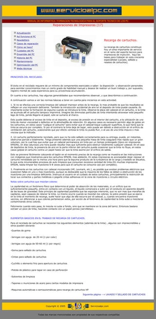 MANUAL DE INFORMATICA / FORMACION TECNOLOGICA PARA EL SOPORTE TECNICO DE LOS PC

                                                      Reparaciones de Impresoras (17)
       ....

                   Actualización
                   Así funciona el PC
                   Newsletters                                                                    Recarga de cartuchos.
                   Casos de reparación
                   Cómo se hace?                                                                  La recarga de cartuchos constituye
                                                                                                  hoy un area importante de servicio
                   Cuidados del PC
                                                                                                  en el ramo del soporte tecnico para
                   Ensamble del PC                                                                impresoras de inyección. Aquí las
                   Historia del PC                                                                bases para trabajar en esta creciente
                                                                                                  especialidad (Lavado, sellado y
                   Mantenimiento                                                                  reseteo de cartuchos).
                   Optimización del PC
                   Webs técnicas

       .........
       PRINCIPIOS DEL RECICLADO.



       El éxito en el reciclado requiere de un mínimo de componentes esenciales a saber: la disposición y observación personales
       para asimilar conocimientos mas un cierto grado de habilidad manual y deseos de realizar un buen trabajo y, por supuesto,
       registro mental de cada experiencia para su provechosa acumulación.

       En cuanto a los cartuchos, hay algunas generalidades que recomendamos observar, y que describimos a continuación.

       A continuación vamos a ver las normas básicas a tener en cuenta para iniciarnos en esta actividad.

       1. Si no se efectúa una correcta limpieza del cabezal impresor antes de la recarga, lo mas probable es que los resultados se
       reflejen en una impresión deficiente. También la introducción accidental de aire en el deposito de tinta puede causarla. Es
       importante evitar la formación de espuma cuando se introduce la tinta. Observe la placa del cabezal en el cartucho, si la tinta
       se acumula allí el cartucho tampoco imprimirá. Imagine las diminutas partículas de tinta intentando atravesar este pequeño
       lago de tinta, jamás llegaría al papel, solo se sumaria al charco.

       Esto puede deberse al exceso de tinta en el deposito, al exceso de presión en el interior del cartucho, a la utilización de una
       tinta de menor viscosidad o defectos en la almohadilla de retención. En algunos casos es necesario permitir algo de goteo en
       los cartuchos, en estos casos “cuelgue el cartucho” para evitar que el cabezal toque cualquier superficie, lo que haría que la
       tinta se escurra por completo. Si por el contrario la tinta deja de bajar, esto puede ser debido a obstrucción en el orificio de
       ventilación del cartucho, ocasionando que por efecto ventosa la tinta no pueda fluir, o al uso de una tinta impura o mas
       viscosa que la indicada.

       2. Un cartucho perfectamente reciclado, pero que no ha sido sellado correctamente para su entrega, puede, en instantes,
       obstruirse parcial o totalmente. Tenga presente además que una pequeña masa de tinta coagulará mas rápido que un gran
       volumen, por lo cual hay que evitar que un cabezal permanezca sin tinta por un tiempo prolongado (típico en impresoras
       EPSON), en días calurosos una hora puede resultar mas que suficiente para obstruir totalmente cualquier cabezal. En el caso
       de depósitos de tinta, la presencia de aire en la parte inferior del cartucho puede ocasionar que la tinta no fluya, en estos
       casos golpee el cartucho contra un papel hasta ver que la tinta asome por el orificio de salida.

       Esto se previene fácilmente colocando el tapón en el momento preciso de la recarga como se muestra en las instrucciones
       con imágenes que mostramos para los cartuchos EPSON, mas adelante. En estas impresoras es aconsejable dejar reposar el
       cartucho reinstalado por lo menos una hora para que la espuma producto de la turbulencia de la carga y traslado se disuelva,
       lo que evita innumerables procesos de auto limpieza que consumen excesiva cantidad de tinta.(En muchas impresoras
       EPSON, basta limpiar los inyectores 6-8 veces para que el cartucho se consuma casi por completo).

       3. Finalmente en los cartuchos con cabezal incorporado (HP, Lexmark, etc.), es posible que existan problemas eléctricos que
       ocasionen fallas en uno o mas inyectores, aunque es destacable que la mayoría de los fallos se deben a obstrucción de los
       inyectores por una limpieza deficiente. Instruya al usuario en el cuidado de estos cartuchos, principalmente la restricción de
       tocar sus contactos y partes metálicas o pegarle cintas adhesivas en la zona de inyectores o circuito eléctrico.

       Notas sobre cartuchos que mezclan colores:

       La capilaridad es un fenómeno físico que determina el poder de absorción de los materiales, si un orificio que es
       suficientemente pequeño, entra en contacto con un liquido, el liquido comenzara a subir por el conducto en aparente desafió
       de las leyes de gravedad. Este principio de capilaridad posibilita que las esponjas interiores, que no son mas que marañas de
       capilares, sean capaces de retener la tinta. Lo mismo ocurre cuando se mezclan los colores; la sobre presión que se ejerce
       en la tinta al momento de recarga, suele hacer que algo de ella escurra por el cabezal, y, cuando encuentra inyectores
       vecinos, sin diferenciar a que colores pertenezcan estos, por acción de el fenómeno de capilaridad la tinta sube a mezclarse
       contaminando otros colores.

       Felizmente cuando esto pasa, la mezcla no sube a fondo, sino que se mantiene en la zona del tamiz. Entonces bastara
       extraer un poco de tinta, haciendo contacto con un papel poroso (servilletas).

 ...

       ELEMENTOS BASICOS EN EL TRABAJO DE RECARGA DE CARTUCHOS.

       Para el reciclado de cartuchos se necesitan los siguientes elementos (además de la tinta) , algunos son imprescindibles y
       otros pueden obviarse:

       -Guantes de goma


       -Jeringas con aguja de 20 ml (1 por color)


       -Jeringas con aguja de 50-60 ml (1 por negro)


       -Goma para sellado de cartuchos


       -Cintas para sellado de cartuchos


       -Cuchillo o elemento fino para apertura de cartuchos


       -Pistola de plástico para tapar en caso de perforación


       -Solventes de limpieza


       -Tapones o municiones de acero para ciertos modelos de impresora


       -Maquinas automáticas o semiautomáticas para recarga de cartuchos HP

                                                                                Siguiente página --> LAVADO Y SELLADO DE CARTUCHOS
...


                                               Copyright © 2005                       Servicioalpc.com



                                         Todas las marcas mencionadas son propiedad de sus respectivas compañías
 