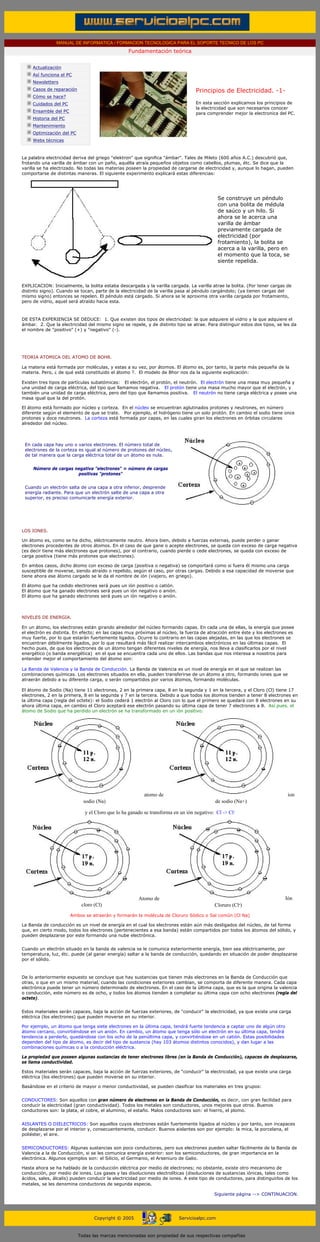 MANUAL DE INFORMATICA / FORMACION TECNOLOGICA PARA EL SOPORTE TECNICO DE LOS PC
                                                          Fundamentación teórica
      ....

             Actualización
             Así funciona el PC
             Newsletters
             Casos de reparación                                                          Principios de Electricidad. -1-
             Cómo se hace?
             Cuidados del PC                                                              En esta sección explicamos los principios de
                                                                                          la electricidad que son necesarios conocer
             Ensamble del PC                                                              para comprender mejor la electronica del PC.
             Historia del PC                                                              ***
             Mantenimiento
             Optimización del PC
             Webs técnicas

      ....
      La palabra electricidad deriva del griego "elektron" que significa "ámbar". Tales de Mileto (600 años A.C.) descubrió que,
      frotando una varilla de ámbar con un paño, aquélla atraía pequeños objetos como cabellos, plumas, étc. Se dice que la
      varilla se ha electrizado. No todas las materias poseen la propiedad de cargarse de electricidad y, aunque lo hagan, pueden
      comportarse de distintas maneras. El siguiente experimento explicará estas diferencias:




                                                                                                     Se construye un péndulo
                                                                                                     con una bolita de médula
                                                                                                     de saúco y un hilo. Si
                                                                                                     ahora se le acerca una
                                                                                                     varilla de ámbar
                                                                                                     previamente cargada de
                                                                                                     electricidad (por
                                                                                                     frotamiento), la bolita se
                                                                                                     acerca a la varilla, pero en
                                                                                                     el momento que la toca, se
                                                                                                     siente repelida.



      EXPLICACION: Inicialmente, la bolita estaba descargada y la varilla cargada. La varilla atrae la bolita. (Por tener cargas de
      distinto signo). Cuando se tocan, parte de la electricidad de la varilla pasa al péndulo cargándolo; (ya tienen cargas del
      mismo signo) entonces se repelen. El péndulo está cargado. Si ahora se le aproxima otra varilla cargada por frotamiento,
      pero de vidrio, aquel será atraído hacia esta.



      DE ESTA EXPERIENCIA SE DEDUCE: 1. Que existen dos tipos de electricidad: la que adquiere el vidrio y la que adquiere el
      ámbar. 2. Que la electricidad del mismo signo se repele, y de distinto tipo se atrae. Para distinguir estos dos tipos, se les da
      el nombre de "positivo" (+) y "negativo" (-).




      TEORIA ATOMICA DEL ATOMO DE BOHR.

      La materia está formada por moléculas, y estas a su vez, por átomos. El átomo es, por tanto, la parte más pequeña de la
      materia. Pero, ¿ de qué está constituido el átomo ?. El modelo de Bhor nos da la siguiente explicación:

      Existen tres tipos de partículas subatómicas: El electrón, el protón, el neutrón. El electrón tiene una masa muy pequeña y
      una unidad de carga eléctrica, del tipo que llamamos negativa. El protón tiene una masa mucho mayor que el electrón, y
      también una unidad de carga eléctrica, pero del tipo que llamamos positiva. El neutrón no tiene carga eléctrica y posee una
      masa igual que la del protón.

      El átomo está formado por núcleo y corteza. En el núcleo se encuentran aglutinados protones y neutrones, en número
      diferente según el elemento de que se trate. Por ejemplo, el hidrógeno tiene un solo protón. En cambio el sodio tiene once
      protones y doce neutrones. La corteza está formada por capas, en las cuales giran los electrones en órbitas circulares
      alrededor del núcleo.



         En cada capa hay uno o varios electrones. El número total de
         electrones de la corteza es igual al número de protones del núcleo,
         de tal manera que la carga eléctrica total de un átomo es nula.


             Número de cargas negativa "electrones" = número de cargas
                               positivas "protones"


         Cuando un electrón salta de una capa a otra inferior, desprende
         energía radiante. Para que un electrón salte de una capa a otra
         superior, es preciso comunicarle energía exterior.




      LOS IONES.

      Un átomo es, como se ha dicho, eléctricamente neutro. Ahora bien, debido a fuerzas externas, puede perder o ganar
      electrones procedentes de otros átomos. En el caso de que gane o acepte electrones, se queda con exceso de carga negativa
      (es decir tiene más electrones que protones), por el contrario, cuando pierde o cede electrones, se queda con exceso de
      carga positiva (tiene más protones que electrones).

      En ambos casos, dicho átomo con exceso de carga (positiva o negativa) se comportará como si fuera él mismo una carga
      susceptible de moverse, siendo atraído o repelido, según el caso, por otras cargas. Debido a esa capacidad de moverse que
      tiene ahora ese átomo cargado se le da el nombre de ión (viajero, en griego).

      El átomo que ha cedido electrones será pues un ión positivo o catión.
      El átomo que ha ganado electrones será pues un ión negativo o anión.
      El átomo que ha ganado electrones será pues un ión negativo o anión.



      NIVELES DE ENERGIA.

      En un átomo, los electrones están girando alrededor del núcleo formando capas. En cada una de ellas, la energía que posee
      el electrón es distinta. En efecto; en las capas muy próximas al núcleo, la fuerza de atracción entre éste y los electrones es
      muy fuerte, por lo que estarán fuertemente ligados. Ocurre lo contrario en las capas alejadas, en las que los electrones se
      encuentran débilmente ligados, por lo que resultará más fácil realizar intercambios electrónicos en las últimas capas. El
      hecho pues, de que los electrones de un átomo tengan diferentes niveles de energía, nos lleva a clasificarlos por el nivel
      energético (o banda energética) en el que se encuentra cada uno de ellos. Las bandas que nos interesa a nosotros para
      entender mejor el comportamiento del átomo son:

      La Banda de Valencia y la Banda de Conducción. La Banda de Valencia es un nivel de energía en el que se realizan las
      combinaciones químicas. Los electrones situados en ella, pueden transferirse de un átomo a otro, formando iones que se
      atraerán debido a su diferente carga, o serán compartidos por varios átomos, formando moléculas.

      El átomo de Sodio (Na) tiene 11 electrones, 2 en la primera capa, 8 en la segunda y 1 en la tercera, y el Cloro (Cl) tiene 17
      electrones, 2 en la primera, 8 en la segunda y 7 en la tercera. Debido a que todos los átomos tienden a tener 8 electrones en
      la última capa (regla del octete): el Sodio cederá 1 electrón al Cloro con lo que el primero se quedará con 8 electrones en su
      ahora última capa, en cambio el Cloro aceptará ese electrón pasando su última capa de tener 7 electrones a 8. Así pues. el
      átomo de Sodio que ha perdido un electrón se ha transformado en un ión positivo:




                                                                  atomo de                                                        ion
                                     sodio (Na)                                                    de sodio (Na+)

                                      y el Cloro que lo ha ganado se transforma en un ión negativo: Cl -> Cl-




                                                               Atomo de                                                          Ión
                                    cloro (Cl)                                                     Cloruro (Cl-)
                               Ambos se atraerán y formarán la molécula de Cloruro Sódico o Sal común (Cl Na)

      La Banda de conducción es un nivel de energía en el cual los electrones están aún más desligados del núcleo, de tal forma
      que, en cierto modo, todos los electrones (pertenecientes a esa banda) están compartidos por todos los átomos del sólido, y
      pueden desplazarse por este formando una nube electrónica.


      Cuando un electrón situado en la banda de valencia se le comunica exteriormente energía, bien sea eléctricamente, por
      temperatura, luz, étc. puede (al ganar energía) saltar a la banda de conducción, quedando en situación de poder desplazarse
      por el sólido.



      De lo anteriormente expuesto se concluye que hay sustancias que tienen más electrones en la Banda de Conducción que
      otras, o que en un mismo material, cuando las condiciones exteriores cambian, se comporta de diferente manera. Cada capa
      electrónica puede tener un número determinado de electrones. En el caso de la última capa, que es la que origina la valencia
      o conducción, este número es de ocho, y todos los átomos tienden a completar su última capa con ocho electrones (regla del
      octete).


      Estos materiales serán capaces, baja la acción de fuerzas exteriores, de "conducir" la electricidad, ya que existe una carga
      eléctrica (los electrones) que pueden moverse en su interior.

      Por ejemplo, un átomo que tenga siete electrones en la última capa, tendrá fuerte tendencia a captar uno de algún otro
      átomo cercano, convirtiéndose en un anión. En cambio, un átomo que tenga sólo un electrón en su última capa, tendrá
      tendencia a perderlo, quedándose con los ocho de la penúltima capa, y convirtiéndose en un catión. Estas posibilidades
      dependen del tipo de átomo, es decir del tipo de sustancia (hay 103 átomos distintos conocidos), y dan lugar a las
      combinaciones químicas o a la conducción eléctrica.

      La propiedad que poseen algunas sustancias de tener electrones libres (en la Banda de Conducción), capaces de desplazarse,
      se llama conductividad.

      Estos materiales serán capaces, baja la acción de fuerzas exteriores, de "conducir" la electricidad, ya que existe una carga
      eléctrica (los electrones) que pueden moverse en su interior.

      Basándose en el criterio de mayor o menor conductividad, se pueden clasificar los materiales en tres grupos:


      CONDUCTORES: Son aquellos con gran número de electrones en la Banda de Conducción, es decir, con gran facilidad para
      conducir la electricidad (gran conductividad). Todos los metales son conductores, unos mejores que otros. Buenos
      conductores son: la plata, el cobre, el aluminio, el estaño. Malos conductores son: el hierro, el plomo.


      AISLANTES O DIELECTRICOS: Son aquellos cuyos electrones están fuertemente ligados al núcleo y por tanto, son incapaces
      de desplazarse por el interior y, consecuentemente, conducir. Buenos aislantes son por ejemplo: la mica, la porcelana, el
      poliéster, el aire.


      SEMICONDUCTORES: Algunas sustancias son poco conductoras, pero sus electrones pueden saltar fácilmente de la Banda de
      Valencia a la de Conducción, si se les comunica energía exterior: son los semiconductores, de gran importancia en la
      electrónica. Algunos ejemplos son: el Silicio, el Germanio, el Arseniuro de Galio.

      Hasta ahora se ha hablado de la conducción eléctrica por medio de electrones; no obstante, existe otro mecanismo de
      conducción, por medio de iones. Los gases y las disoluciones electrolíticas (disoluciones de sustancias iónicas, tales como
      ácidos, sales, álcalis) pueden conducir la electricidad por medio de iones. A este tipo de conductores, para distinguirlos de los
      metales, se les denomina conductores de segunda especie.

                                                                                                   Siguiente página --> CONTINUACION.
...


                                          Copyright © 2005                        Servicioalpc.com



                                   Todas las marcas mencionadas son propiedad de sus respectivas compañías
 