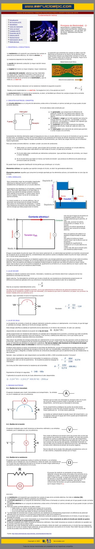 MANUAL DE INFORMATICA / FORMACION TECNOLOGICA PARA EL SOPORTE TECNICO DE LOS PC
                                                                Fundamentación teórica
           ....

                  Actualización
                  Así funciona el PC
                  Newsletters
                                                                                                     Principios de Electricidad. -2-
                  Casos de reparación
                                                                                                     RESISTENCIA Y CONDUCTANCIA.
                  Cómo se hace?                                                                      CIRCUITOS ELECTRICOS: CONCEPTOS.
                  Cuidados del PC                                                                    SIMIL HIDRAULICO. LEY DE OHM. LEY
                                                                                                     DE JOULE. MEDIDAS ELECTRICAS.
                  Ensamble del PC                                                                    RESUMEN
                  Historia del PC
                                                                                                     ***
                  Mantenimiento
                  Optimización del PC
                  Webs técnicas

           ....
           1. RESISTENCIA y CONDUCTANCIA.



                                                                                 La oposición que presentan los cuerpos se debe a que los
             La resistencia es la oposición que presentan los cuerpos al
                                                                                 electrones al moverse en el interior de los átomos rozan
             paso de la corriente eléctrica. Se mide en ohmios ω.                produciendo choques que desprenden energía en forma de
                                                                                 calor. Cuanto mayor es el número de choques, mayor es la
             La resistencia depende de tres factores:                            resistencia que presenta el material.


             La sección del elemento conductor (a mayor sección menor
             resistencia)


             La longitud del mismo (a mayor longitud, mayor resistencia)


             La naturaleza del conductor, sabemos que hay materiales
             que dejan pasar muy bien la corriente y otros que no. La
             característica que define la mayor o menor oposición del
             material al paso de la corriente es la resistividad ρ, que se
             mide en ω x mm²/m



              Estos tres factores se relacionan con la resistencia mediante la siguiente ecuación:


              Donde ρ es la resistividad en ω x mm²/m, l la longitud en [m] y S la sección en [mm2].

           La conductancia G es la inversa de la resistencia, es decir, la facilidad que ofrecen los cuerpos al paso de la corriente
           eléctrica. Su unidad es el siemen [S].

 ...

           2. CIRCUITOS ELECTRICOS: CONCEPTOS.

           Un circuito eléctrico es un conjunto de elementos unidos entre si formando un camino cerrado por el que puede circular
           corriente eléctrica.

                                                                    El circuito básico está constituido por:


                                                                                  q   Un generador, que proporciona la diferencia de
                                                                                      potencial. Puede ser una batería para obtener una
                                                                                      tensión continua o un alternador para obtener una
                                                                                      alterna.
                                                                                  q   Un receptor o carga que es todo aparato que consume
                                                                                      energía eléctrica. Por ejemplo, una bombilla, un horno,
                                                                                      un televisor, una lavadora, o cualquier otro aparato que
                                                                                      se alimente con electricidad.
                                                                                  q   Un conductor que une eléctricamente los distintos
                                                                                      elementos del circuito. Suele ser cable de cobre o de
                                                                                      aluminio.
                                                                                  q   Un interruptor como elemento de control para permitir
                                                                                      o cortar el paso a la corriente.



           Conectando los distintos elementos según el esquema se crea un circuito eléctrico en el que en el momento en que se cierra
           el interruptor, se establece un flujo de corriente eléctrica que partiendo de la fuente de tensión atraviesa el interruptor
           cerrado y por el conductor llega al receptor poniéndolo en funcionamiento, por último las cargas retornan por el conductor
           hasta el generador.

           Para que exista corriente eléctrica se deben cumplir una serie de condiciones:


                          q   Debe existir un camino cerrado para el paso de la corriente, ese camino constituye un circuito eléctrico.
                              Cuando el interruptor está abierto se interrumpe el circuito y el paso de la corriente.


                          q   El circuito debe estar constituido por elementos conductores (que permitan el paso de corriente, con mayor
                              o menor facilidad)


                          q   En el circuito tiene que haber al menos una fuente de tensión que produzca la diferencia de potencial que
                              provoca el paso de corriente.


           Se puede hacer la siguiente clasificación de las partes que constituyen un circuito:


           Elementos activos: son aquellos que aportan energía al circuito, es decir los generadores eléctricos.


           Elementos pasivos: aquellos que consumen la energía aportada por los elementos activos y la transforman en otro tipo de
           energía.

           3. SIMIL HIDRAULICO.


             Para comprender mejor las principales magnitudes
             eléctricas es habitual recurrir al símil hidráulico
             estableciendo semejanzas con un circuito eléctrico.


             Supongamos dos depósitos A y B situados a distinta
             altura. Para subir agua desde A a B hace falta un
             aparato que aporte la energía (presión) necesaria,
             dicho aparato es la bomba. Y cuanto mayor sea la
             altura a superar mayor ha de ser la energía que
             aporte la bomba.


             Lo mismo sucede en un circuito eléctrico, hay un
             generador que proporciona la energía necesaria
             para poner en movimiento los electrones. Y cuanta
             mas resistencia encuentren esos electrones, mayor
             será la energía que deba proporcionar la fuente.




                                                                                                           Una vez que el agua se encuentra en
                                                                                                           el depósito superior tiene una
                                                                                                           energía potencial que le permite, al
                                                                                                           caer
                                                                                                           sobre ella, accionar la turbina,
                                                                                                           produciendo un trabajo. En un
                                                                                                           circuito
                                                                                                           eléctrico la turbina representa al
                                                                                                           receptor que consume la energía
                                                                                                           eléctrica.


                                                                                                           Para una apertura de salida en el
                                                                                                           depósito B determinada el caudal
                                                                                                           que
                                                                                                           cae sobre la turbina es mayor
                                                                                                           cuanto mayor sea la altura a que se
                                                                                                           encuentra
                                                                                                           el depósito B, igualmente la
                                                                                                           corriente en un circuito eléctrico es
                                                                                                           mayor
                                                                                                           cuanto más alta sea la tensión para
                                                                                                           una resistencia determinada.

           El agua circula desde el punto de mayor (B) al de menor potencial (A), en electricidad ese también es el sentido convencional
           de circulación de la corriente eléctrica, considerándose esta positiva cuando se desplaza desde el punto de mayor potencial
           (el +) al de menor potencial (el -).

           Una vez que el agua se encuentra en el depósito superior tiene una energía potencial que le permite al caer sobre la turbina
           accionarla, produciendo un trabajo. En un circuito eléctrico la turbina representa al receptor que consume la energía
           eléctrica. Para una apertura de salida en el depósito B determinada el caudal que cae sobre la turbina es mayor cuanta
           mayor sea la altura a que se encuentra el depósito B, igualmente la corriente en un circuito eléctrico es mayor cuanto más
           alta sea la tensión para una resistencia determinada.

           ...

           4. LA LEY DE OHM

           Establece la relación existente entre tensión, intensidad y resistencia, permitiendo determinar cualquiera de los tres
           parámetros conocidos los otros dos.

           Según esta ley, “la intensidad de corriente que circula a través de una resistencia es directamente proporcional a la
           diferencia de potencial aplicada entre sus extremos e inversamente proporcional al valor de la resistencia".




           Esta ley se expresa matemáticamente como:

           De esta fórmula se pueden despejar la tensión, con lo que obtendríamos la diferencia de potencial existente entre los
           extremos de la resistencia cuando circula una intensidad, o la resistencia que tiene un elemento si al pasar una corriente I la
           tensión medida entre sus extremos es V.

           Ejemplo: ¿Que intensidad circula en el siguiente circuito?




                                                                                             Resultado:




           ...

           5. LA LEY DE JOULE.

           La circulación de corriente a través de cualquier elemento conductor produce un calentamiento en el mismo, lo que da lugar
           a pérdidas de energía eléctrica en forma de energía calorífica.

           Esta energía calorífica es debida al rozamiento de los electrones en el interior del conductor. El calor (en calorías)

           desprendido se calcula mediante la ecuación de la ley de Joule.

           siendo proporcional a la resistencia del material, al cuadrado de la intensidad de la corriente y al tiempo que está circulando.
           En este efecto se basan aparatos como los braseros, o los hornos y calefacciones eléctricas y es lo que explica que se
           calienten las bombillas o aparatos eléctricos encendidos.

           Para reducir las pérdidas de energía producidas por calentamiento en los conductores hay dos opciones (como se observa en
           la fórmula), reducir la resistencia de los mismos aumentando su sección, o bien, reducir la intensidad que se transporta (con
           lo que se reducirán las pérdidas en proporción cuadrática). Por eso se emplean altas tensiones en el transporte de energía
           eléctrica, permitiendo reducir la intensidad sin disminuir la potencia transportada.

           El efecto Joule supone un grave inconveniente en las líneas de distribución, ya que al transportarse grandes potencias (y por
           lo tanto de intensidad) las pérdidas de energía en forma de calor son considerables, suponiendo un coste importante en
           forma de energía y obligando a emplear secciones de conductores elevadas para que el calentamiento de las instalaciones no
           sea excesivo.

           Ejemplo: ¿Que cantidad de calor desprenderá una bombilla de 60W y 220V encendida durante 3 minutos?.

           Como el calor desprendido depende de la intensidad, la resistencia y el tiempo,
           calcularemos cada uno de los parámetros. De la potencia podemos despejar la
           intensidad:


           Con la ley de Ohm determinamos la resistencia de la bombilla:




           Expresamos el tiempo en segundos:

           Y aplicando la ecuación de la ley de Joule obtenemos el calor desprendido:




           ...

           6. MEDIDAS ELECTRICAS.

           6.1. Medida de la intensidad.


           El aparato empleado para medir intensidades es el amperímetro. Su símbolo
           es una A rodeada por una circunferencia.



                                                                         Siempre que se mida una intensidad es necesario abrir el circuito
                                                                         por el punto donde se quiere medir e intercalar en serie el
                                                                         amperímetro , de forma que la intensidad lo atraviese.


                                                                         En los amperímetros analógicos las puntas de prueba tienen
                                                                         polaridad por lo que hay que conectar la punta + en el punto de
                                                                         mayor potencial y la - en el de menor potencial.


                                                                         La medida se realizará desde la escala mayor del amperímetro y se
                                                                         irá bajando hasta que la aguja del mismo quede aproximadamente
                                                                         a mitad de la escala.


           ...

           6.2. Medida de la tensión


           El aparato empleado para medir tensiones se denomina voltímetro y se simboliza
           mediante una V rodeada por una circunferencia.



                                                                         Para medir la diferencia de tensión entre dos puntos del circuito hay
                                                                         que conectar las puntas de prueba en paralelo con esos dos puntos,
                                                                         teniendo en cuenta su polaridad como en el caso del amperímetro.
                                                                         Lo que se mide siempre son diferencias de potencial, por lo que hay
                                                                         que conectar las dos puntas del aparato, tomándose la tensión en
                                                                         una de ellas como la tensión de referencia de la otra. Normalmente
                                                                         se toma como referencia la tensión de la punta negativa.


                                                                         Para la elección de la escala más adecuada procederemos como en
                                                                         el caso anterior, empezando siempre por la mayor.

           ...

           6.3. Medida de la resistencia

           El aparato que mide resistencias recibe el nombre de óhmetro y se simboliza
           mediante una Ω rodeada por una circunferencia. Antes de medir una resistencia de
           un circuito hay que asegurarse de que en el circuito no existe ningún potencial,ya
           que podría provocar una avería en el circuito.




                                                                                El proceso de medición es semejante al caso anterior,
                                                                                debiendo conectar las puntas de prueba a los extremos de la
                                                                                resistencia a medir y variando de escala hasta que la aguja
                                                                                esté a mitad de escala. La aguja del ómhmetro se desplaza
                                                                                de derecha a izquierda, siendo esta el fondo de escala. En
                                                                                cada escala hay que calibrar el aparato, para ello se
                                                                                cortocircuitan las puntas y se gira es potenciómetro hasta
                                                                                que la aguja indique 0 ω.




           ...

           RESUMEN.

       q     La resistencia es la oposición que presentan los cuerpos al paso de la corriente eléctrica. Se mide en ohmios [W].
       q     Todo aparato o conductor eléctrico presenta una resistencia.
       q     Un circuito eléctrico es un conjunto de elementos unidos entre si formando un camino cerrado por el que puede circular corriente
             eléctrica.
       q     Un circuito eléctrico es un conjunto de elementos unidos entre si formando un camino cerrado por el que puede circular corriente
             eléctrica.
       q     Para que exista corriente eléctrica se debe cumplir:
                  r Debe existir un camino cerrado para el paso de la corriente.
                  r El circuito debe estar constituido por elementos conductores
                  r En el circuito tiene que haber al menos una fuente de tensión
       q     “La intensidad de corriente que circula a través de una resistencia es directamente proporcional a la diferencia de potencial
             aplicada entre sus extremos e inversamente proporcional al valor de la resistencia".
       q     La circulación de corriente a través de cualquier elemento conductor produce un calentamiento en el mismo, lo que da lugar a
             pérdidas de energía
       q     El aparato empleado para medir intensidades es el amperímetro. Para conectarlo se abre el circuito por donde se quiera
             medir y se intercala el amperímetro en serie
       q     El aparato empleado para medir tensiones se denomina voltímetro. Para medir tensiones se conecta el voltímetro en paralelo con
             los puntos entre los que se desea medir.
       q     El aparato que mide resistencias recibe el nombre de óhmetro. Antes de medir una resistencia de un circuito hay que asegurarse
             de que en el circuito no existe ningún potencial, ya que podría provocar una avería en el circuito. Para medir hay que conectar las
             puntas de prueba a los extremos de la resistencia .



             Fuente: http://www.extremadurasi.org/contenidos_docentes/electro/index.htm
...


                                               Copyright © 2005                           Servicioalpc.com



                                        Todas las marcas mencionadas son propiedad de sus respectivas compañías
 