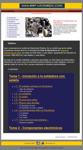 MANUAL DE INFORMATICA / FORMACION TECNOLOGICA PARA EL SOPORTE TECNICO DE LOS PC
                                                     Curso de Electrónica práctica
      ....

             Actualización
             Así funciona el PC
             Newsletters                                                                 Principios de reparaciones de
             Casos de reparación                                                         laboratorio.
                                                                                         En esta sección explicamos los principios
             Cómo se hace?
                                                                                         que se necesitan dominar para ejercer la
             Cuidados del PC                                                             labor de reparaciones de componentes
             Ensamble del PC                                                             electrónicos. Aunque no es un curso
                                                                                         especializado en un area ( video, sonido,
             Historia del PC                                                             etc.) mostramos a traves de el las bases
             Mantenimiento                                                               generales de las reparaciones
                                                                                         electronicas.
             Optimización del PC
             Webs técnicas

      ....




                                                                                               Siguiente página --> CONTINUACION.
...


                                         Copyright © 2005                   Servicioalpc.com



                                   Todas las marcas mencionadas son propiedad de sus respectivas compañías
 