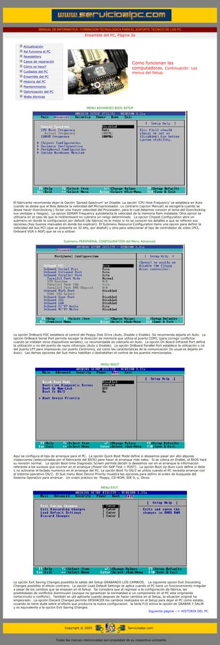 MANUAL DE INFORMATICA / FORMACION TECNOLOGICA PARA EL SOPORTE TECNICO DE LOS PC
                                                    Ensamble del PC, Página 3a
 ....

             Actualización
             Así funciona el PC
             Newsletters
             Casos de reparación
                                                                                 Como funcionan las
             Cómo se hace?
                                                                                 computadoras. Continuación: Los
             Cuidados del PC                                                     menus del Setup.
             Ensamble del PC
             Historia del PC
             Mantenimiento
             Optimización del PC
             Webs técnicas

 .........
                                                      MENU ADVANCED BIOS SETUP




El fabricante recomienda dejar la Opción 'Spread Spectrum' en Disable. La opción 'CPU Host Frequency' se establece en Auto
cuando se desea que el Bios detecte la velocidad del Microprocesador. Lo contrario (opcion Manual) se escogería cuando se
desea hacer Overclocking ( forzar una mayor velocidad del Procesador, para lo cual debemos conocer el tema del Overclocking:
sus ventajas y riesgos). La opcion SDRAM Frequency autodetecta la velocidad de la memoria Ram instalada. Otra opcion se
utilizaria en el caso de que la motherboard no cubriera un rango determinado. La opcion Chipset Configuration abre un
submenu en donde la configuracion por default (de fabrica) es lo mejor si no se conocen los detalles a que se refieren sus
opciones (hay buenos manuales en donde los explican). El Submenu Resource Configuration tiene una opcion para definir la
velocidad del bus PCI (que se presenta en 32 bits, por deafult) y otra para seleccionar el tipo de controlador de video (PCI,
Onboard VGA o AGP) que se va a utilizar.


                                       Submenu PERIPHERAL CONFIGURATION del Menu Advanced.




La opción OnBoard FDC establece el control del Floppy Disk Drive (Auto, Disable o Enable). Se recomienda dejarla en Auto. La
opción OnBoard Serial Port permite escoger la dirección de memoria que utiliza el puerto COM1 (para corregir conflictos
cuando se instalan otros dispositivos seriales). Lo recomendable es colocarlo en Auto. La opción On Board Infrared Port define
la utilización o no del puerto de rayos infrarojos (Auto o Disable). La opción OnBoard Parallel Port establece la utilización o nó
del puerto LPT para impresoras con puerto Centronics, así como las caracteristicas de la comunicación (lo usual es dejarlo en
Auto). Las demas opciones del Sub menu habilitan o deshabilitan el control de los puertos mencionados.


                                                              MENU BOOT




Aquí se configura el tipo de arranque para el PC. La opción Quick Boot Mode define si deseamos pasar por alto algunas
inspecciones (seleccionadas por el fabricante del BIOS) para hacer el arranque más veloz. Si se coloca en Enable, el BIOS hará
su revisión normal. La opción Boot-time Diagnostic Screen permite decidir si deseamos ver en el arranque la informacion
referente a los sucesos que ocurren en el arranque (Power-On-Self-Test = POST). La opción Boot Up Num-Lock define si debe
o no activarse el teclado numerico en el arranque del PC. La opción Boot To OS/2 se utiliza cuando el PC necesita arrancar con
el sistema operativo OS/2. El Sub menu Boot Device Priority muestra las opciones para definir el orden de busqueda del
Sistema Operativo para arrancar. Un orden práctico es: Floppy, CD-ROM, IDE 0, y, Otros.


                                                              MENU EXIT.




La opción Exit Saving Changes posibilita la salida del Setup GRABANDO LOS CAMBIOS. La siguiente opcion Exit Discarding
Changes posibilita el efecto contrario. La opción Load Default Settings se aplica cuando el PC tiene un funcionamiento irregular
a pesar de los cambios que se ensayan en el Setup. Se considera que al regresar a la configuración de fábrica, las
posibilidades de conflictos disminuyen (aunque no garantizan la normalidad si un componente en el PC esta originando
cortocircuito o conflicto). También es util aplicarla cuando despues de hacer cambios en el Setup, la situación original ha
empeorado. La opción Discard Changes permite DESHACER los cambios realizados en el Setup para dejar el PC como estaba,
ccuando se tiene duda sobre el efecto que producira la nueva configuracion. la tecla F10 activa la opción de GRABAR Y SALIR
y es equivalente a la opcion Exit Saving Changes.
                                                                                          Siguiente página --> HISTORIA DEL PC




                                        Copyright © 2005                       Servicioalpc.com



                                   Todas las marcas mencionadas son propiedad de su respectiva compañía
 