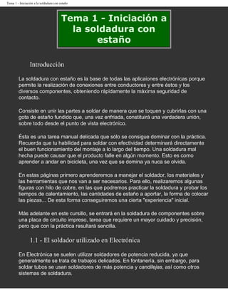 Tema 1 - Iniciación a la soldadura con estaño




                                        Tema 1 - Iniciación a
                                          la soldadura con
                                               estaño

                 Introducción

        La soldadura con estaño es la base de todas las aplicaiones electrónicas porque
        permite la realización de conexiones entre conductores y entre éstos y los
        diversos componentes, obteniendo rápidamente la máxima seguridad de
        contacto.

        Consiste en unir las partes a soldar de manera que se toquen y cubrirlas con una
        gota de estaño fundido que, una vez enfriada, constituirá una verdadera unión,
        sobre todo desde el punto de vista electrónico.

        Ésta es una tarea manual delicada que sólo se consigue dominar con la práctica.
        Recuerda que tu habilidad para soldar con efectividad determinará directamente
        el buen funcionamiento del montaje a lo largo del tiempo. Una soldadura mal
        hecha puede causar que el producto falle en algún momento. Esto es como
        aprender a andar en bicicleta, una vez que se domina ya nuca se olvida.

        En estas páginas primero aprenderemos a manejar el soldador, los materiales y
        las herramientas que nos van a ser necesarios. Para ello, realizaremos algunas
        figuras con hilo de cobre, en las que podremos practicar la soldadura y probar los
        tiempos de calentamiento, las cantidades de estaño a aportar, la forma de colocar
        las piezas... De esta forma conseguiremos una cierta "experiencia" inicial.

        Más adelante en este cursillo, se entrará en la soldadura de componentes sobre
        una placa de circuito impreso, tarea que requiere un mayor cuidado y precisión,
        pero que con la práctica resultará sencilla.

                 1.1 - El soldador utilizado en Electrónica

        En Electrónica se suelen utilizar soldadores de potencia reducida, ya que
        generalmente se trata de trabajos delicados. En fontanería, sin embargo, para
        soldar tubos se usan soldadores de más potencia y candilejas, así como otros
        sistemas de soldadura.
 