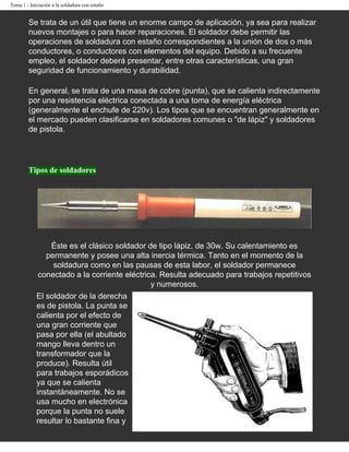 Tema 1 - Iniciación a la soldadura con estaño


        Se trata de un útil que tiene un enorme campo de aplicación, ya sea para realizar
        nuevos montajes o para hacer reparaciones. El soldador debe permitir las
        operaciones de soldadura con estaño correspondientes a la unión de dos o más
        conductores, o conductores con elementos del equipo. Debido a su frecuente
        empleo, el soldador deberá presentar, entre otras características, una gran
        seguridad de funcionamiento y durabilidad.

        En general, se trata de una masa de cobre (punta), que se calienta indirectamente
        por una resistencia eléctrica conectada a una toma de energía eléctrica
        (generalmente el enchufe de 220v). Los tipos que se encuentran generalmente en
        el mercado pueden clasificarse en soldadores comunes o "de lápiz" y soldadores
        de pistola.




        Tipos de soldadores




                 Éste es el clásico soldador de tipo lápiz, de 30w. Su calentamiento es
               permanente y posee una alta inercia térmica. Tanto en el momento de la
                 soldadura como en las pausas de esta labor, el soldador permanece
             conectado a la corriente eléctrica. Resulta adecuado para trabajos repetitivos
                                              y numerosos.
            El soldador de la derecha
            es de pistola. La punta se
            calienta por el efecto de
            una gran corriente que
            pasa por ella (el abultado
            mango lleva dentro un
            transformador que la
            produce). Resulta útil
            para trabajos esporádicos
            ya que se calienta
            instantáneamente. No se
            usa mucho en electrónica
            porque la punta no suele
            resultar lo bastante fina y
 
