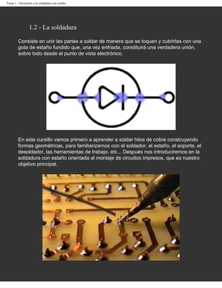 Tema 1 - Iniciación a la soldadura con estaño




                 1.2 - La soldadura

        Consiste en unir las partes a soldar de manera que se toquen y cubrirlas con una
        gota de estaño fundido que, una vez enfriada, constituirá una verdadera unión,
        sobre todo desde el punto de vista electrónico.




        En este cursillo vamos primero a aprender a soldar hilos de cobre construyendo
        formas geométricas, para familiarizarnos con el soldador, el estaño, el soporte, el
        desoldador, las herramientas de trabajo, etc... Después nos introduciremos en la
        soldadura con estaño orientada al montaje de circuitos impresos, que es nuestro
        objetivo principal.
 