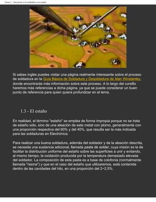 Tema 1 - Iniciación a la soldadura con estaño




        Si sabes inglés puedes visitar una página realmente interesante sobre el proceso
        de soldadura en la Guía Básica de Soldadura y Desoldadura de Alan Winstanley,
        donde encontrarás más información sobre este proceso. A lo largo del cursillo
        haremos más referencias a dicha página, ya que se puede considerar un buen
        punto de referencia para quien quiera profundizar en el tema.




                 1.3 - El estaño

        En realidad, el término "estaño" se emplea de forma impropia porque no se trata
        de estaño sólo, sino de una aleación de este metal con plomo, generalmente con
        una proporción respectiva del 60% y del 40%, que resulta ser la más indicada
        para las soldaduras en Electrónica.

        Para realizar una buena soldadura, además del soldador y de la aleación descrita,
        se necesita una sustancia adicional, llamada pasta de soldar, cuya misión es la de
        facilitar la distribución uniforme del estaño sobre las superficies a unir y evitando,
        al mismo tiempo, la oxidación producida por la temperatura demasiado elevada
        del soldador. La composición de esta pasta es a base de colofonia (normalmente
        llamada "resina") y que en el caso del estaño que utilizaremos, está contenida
        dentro de las cavidades del hilo, en una proporción del 2~2.5%.
 