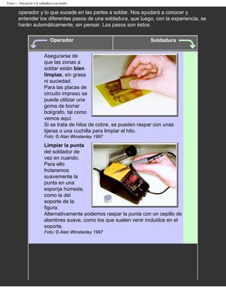 Tema 1 - Iniciación a la soldadura con estaño

        operador y lo que sucede en las partes a soldar. Nos ayudará a conocer y
        entender los diferentes pasos de una soldadura, que luego, con la experiencia, se
        harán automáticamente, sin pensar. Los pasos son éstos:

                                Operador                                 Soldadura


                           Asegurarse de
                           que las zonas a
                           soldar están bien
                           limpias, sin grasa
                           ni suciedad.
                           Para las placas de
                           circuito impreso se
                           puede utilizar una
                           goma de borrar
                           bolígrafo, tal como
                           vemos aquí.
                           Si se trata de hilos de cobre, se pueden raspar con unas
                           tijeras o una cuchilla para limpiar el hilo.
                           Foto: © Alan Winstanley 1997

                           Limpiar la punta
                           del soldador de
                           vez en cuando.
                           Para ello
                           frotaremos
                           suavemente la
                           punta en una
                           esponja húmeda,
                           como la del
                           soporte de la
                           figura.
                           Alternativamente podemos raspar la punta con un cepillo de
                           alambres suave, como los que suelen venir incluidos en el
                           soporte.
                           Foto: © Alan Winstanley 1997
 