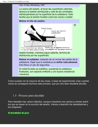 Tema 1 - Iniciación a la soldadura con estaño

                           Foto: © Alan Winstanley 1997

                           La resina del estaño, al tocar las superficies calientes,
                           alcanza el estado semilíquido y sale de las cavidades,
                           distribuyéndose por la superficie de la soldadura. Esto
                           facilita que el estaño fundido cubra las zonas a soldar.
                           Retirar el hilo de estaño.
                                                                                       El




                           estaño fundido, mientras sigue caliente, termina de
                           distribuirse por las superficies.
                           Retirar el soldador, tratando de no mover las partes de la
                           soldadura. Dejar que la soldadura se enfríe naturalmente.
                           Esto lleva un par de segundos.
                           El metal fundido se solidifica, quedando la soldadura
                           finalizada, con aspecto brillante y con buena resistencia
                           mecánica.

        Como sucede con la mayoría de las cosas, a base de experimentar unas cuantas
        veces se conseguirá dominar este proceso, que por otro lado resultará sencillo.




                 1.5 - Proceso para desoldar

        Para desoldar hay varios métodos, aunque nosostros nos vamos a centrar sobre
        los que se basan en la succión del estaño. Vamos a describir los desoldadores y
        los chupones.

        El desoldador de pera
 
