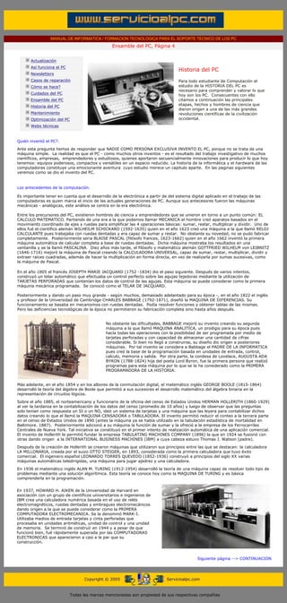 MANUAL DE INFORMATICA / FORMACION TECNOLOGICA PARA EL SOPORTE TECNICO DE LOS PC
                                                       Ensamble del PC, Página 4
 ....

             Actualización
             Así funciona el PC
                                                                                       Historia del PC
             Newsletters
             Casos de reparación                                                       Para todo estudiante de Computación el
             Cómo se hace?                                                             estudio de la HISTORIA DEL PC es
                                                                                       necesario para comprender y valorar lo que
             Cuidados del PC                                                           hoy son los PC. Consecuentes con ello
             Ensamble del PC                                                           citamos a continuación las principales
             Historia del PC                                                           etapas, hechos y hombres de ciencia que
                                                                                       dieron origen a una de las más grandes
             Mantenimiento                                                             revoluciones científicas de la civilización
             Optimización del PC                                                       occidental.
             Webs técnicas

 .........
Quién inventó el PC?.
Ante esta pregunta hemos de responder que NADIE COMO PERSONA EXCLUSIVA INVENTO EL PC, porque no se trata de una
máquina simple. La realidad es que el PC - como muchos otros inventos - es el resultado del trabajo investigativo de muchos
científicos, empresas, emprendedores y estudiosos, quienes aportaron secuencialmente innovaciones para producir lo que hoy
tenemos: equipos poderosos, compactos y versátiles en un espacio reducido. La historia de la informática y el hardware de las
computadoras constituye una emocionante aventura cuyo estudio merece un capitulo aparte. En las paginas siguientes
veremos como se dio el invento del PC.


Los antecedentes de la computación.

Es importante tener en cuenta que el desarrollo de la electrónica a partir de del sistema digital aplicado en el trabajo de las
computadoras es quien marca el inicio de las actuales generaciones de PC. Aunque sus antecesores fueron las máquinas
mecánicas - analógicas, este análisis se centra en la era electrónica.

Entre los precursores del PC, existieron hombres de ciencia y emprendedores que se unieron en torno a un punto común: EL
CALCULO MATEMATICO. Partiendo de una era a la que podemos llamar MECANICA el hombre creó aparatos basados en el
movimiento coordinado de ejes y ruedas para simplificar las 4 operaciones básicas: sumar, restar, multiplicar y dividir. Uno de
ellos fué el científico alemán WILHEILM SCHICKARD (1592-1635) quien en el año 1623 creó una máquina a la que llamó RELOJ
CALCULANTE pues trabajaba con ruedas dentadas y era capaz de sumar y restar. No obstante su novedad, no se pudo fabricar
completamente. Posteriormente seria BLAISE PASCAL (filósofo frances, 1623-1662) quien en el año 1662 inventó la primera
máquina automática de calcular completa a base de ruedas dentadas. Dicha máquina mostraba los resultados en una
ventanilla y se la llamó PASCALINA. Diez años más tarde, el filósofo y matemático alemán GOTTFRIED WILHELM von LEIBNITZ
(1646-1716) mejoró la máquina de Pascal creando la CALCULADORA UNIVERSAL, capaz de sumar, restar, multiplicar, dividir y
extraer raíces cuadradas, además de hacer la multiplicación en forma directa, en vez de realizarla por sumas sucesivas, como
la máquina de Pascal.

En el año 1805 el francés JOSEPTH MARIE JACQUARD (1752 -1834) dio el paso siguiente. Después de varios intentos,
construyó un telar automático que efectuaba un control perfecto sobre las agujas tejedoras mediante la utilización de
TARJETAS PERFORADAS que contenían los datos de control de las agujas. Esta máquina se puede considerar como la primera
máquina mecánica programada. Se conoció como el TELAR DE JACQUARD.

Posteriormente y dando un paso muy grande - según muchos, demasiado adelantado para su época -, en el año 1822 el inglés
y profesor de la Universidad de Cambridge CHARLES BABBAGE (1792-1871), diseñó la MAQUINA DE DIFERENCIAS. Su
funcionamiento se basaba en mecanismos con ruedas dentadas. Podía resolver funciones y obtener tablas de las mismas.
Pero las deficiencias tecnológicas de la época no permitieron su fabricación completa sino hasta años después.


                                                    No obstante las dificultades, BABBAGE mejoró su invento creando su segunda
                                                    máquina a la que llamó MAQUINA ANALITICA, un prodigio para su época pues
                                                    hacía todas las operaciones con la posibilidad de ser programada por medio de
                                                    tarjetas perforadas y con capacidad de almacenar una cantidad de cifras
                                                    considerable. Si bien no llegó a construirse, su diseño dio origen a posteriores
                                                    máquinas. Por tal invento se considera a Babbage el PADRE DE LA INFORMATICA
                                                    pues creó la base de la programación basada en unidades de entrada, control,
                                                    calculo, memoria y salida. Por otra parte, la condesa de Lovelace, AUGUSTA ADA
                                                    BYRON (1788-1824) hija del poeta Lord Byron, fue la primera persona que realizó
                                                    programas para esta máquina por lo que se la ha considerado como la PRIMERA
                                                    PROGRAMADORA DE LA HISTORIA.


Más adelante, en el año 1854 y en los albores de la conmutación digital, el matemático inglés GEORGE BOOLE (1815-1864)
desarrolló la teoría del álgebra de Boole que permitió a sus sucesores el desarrollo matemático del álgebra binaria en la
representación de circuitos lógicos.
Sobre el año 1885, el norteamericano y funcionario de la oficina del censo de Estados Unidos HERMAN HOLLERITH (1860-1929)
al ver la tardanza en la contabilización de los datos del censo (promedio de 10 años) y luego de observar que las preguntas
solo tenían como respuesta un SI o un NO, ideó un sistema de tarjetas y una máquina que las leyera para contabilizar dichos
datos creando lo que el llamó la MAQUINA CENSADORA o TABULADORA. El invento permitió reducir el conteo a la tercera parte
en el censo de Estados Unidos de 1890 (antes la máquina ya se había utilizado en la tabulación estadística de mortalidad en
Baltimore. 1887). Posteriormente adicionó a su máquina la función de sumar y la ofreció a la empresa de los Ferrocarriles
Centrales de Nueva York. Tal iniciativa se constituyó en el primer intento de realización automática de una aplicación comercial.
El invento de Hollerith le permitió fundar la empresa TABULATING MACHINES COMPANY (1896) la que en 1924 se fusionó con
otras dando origen a la INTERNATIONAL BUSINESS MACHINES (IBM) a cuya cabeza estuvo Thomas J. Watson (padre).
Después de la creación de Hollerith se crearon máquinas que utilizaron sus principios entre las que se destacan: la calculadora
LA MILLONARIA, creada por el suizo OTTO STEIGER, en 1893, considerada como la primera calculadora que tuvo éxito
comercial. El ingeniero español LEONARDO TORRES QUEVEDO (1852-1936) construyó a principios del siglo XX varias
máquinas automáticas teledirigidas, una máquina para jugar ajedrez y una calculadora.
En 1936 el matemático inglés ALAN M. TURING (1912-1954) desarrolló la teoría de una máquina capaz de resolver todo tipo de
problemas mediante una solución algorítmica. Esta teoría se conoce hoy como la MAQUINA DE TURING y es básica
comprenderla en la programación.


En 1937, HOWARD H. AIKEN de la Universidad de Harvard en
asociación con un grupo de científicos universitarios e ingenieros de
IBM crea una calculadora numérica basada en el uso de relés
electromagnéticos, ruedas dentadas y embragues electromecánicos
dando origen a la que se puede considerar como la PRIMERA
COMPUTADORA ELECTROMECANICA. Se la denominó MARK-I.
Utilizaba medios de entrada tarjetas y cinta perforadas que
procesaba en unidades aritméticas, unidad de control y una unidad
de memoria. Se terminó de construír en 1944 y a pesar de que
funcionó bien, fué rápidamente superada por las COMPUTADORAS
ELECTRONICAS que aparecieron a casi a la par que su
construcción.

                                                                      ..
                                                                                                 Siguiente página --> CONTINUACION
                                                                      ..



                                         Copyright © 2005                         Servicioalpc.com



                                   Todas las marcas mencionadas son propiedad de sus respectivas compañías
 