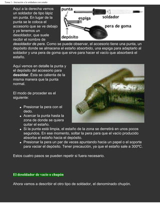 Tema 1 - Iniciación a la soldadura con estaño

        Aquí a la derecha vemos
        un soldador de tipo lápiz
        sin punta. En lugar de la
        punta se le coloca el
        accesorio que se ve debajo
        y ya tenemos un
        desoldador, que suele
        recibir el nombre de
        desoldador de pera. Como se puede observar, el accesorio tiene una punta, un
        depósito donde se almacena el estaño absorbido, una espiga para adaptarlo al
        soldador y una pera de goma que sirve para hacer el vacío que absorberá el
        estaño.

        Aquí vemos en detalle la punta y
        el depósito del accesorio para
        desoldar. Ésta se calienta de la
        misma manera que la punta
        normal.

        El modo de proceder es el
        siguiente:

               q   Presionar la pera con el
                   dedo.
               q   Acercar la punta hasta la
                   zona de donde se quiera
                   quitar el estaño.
               q   Si la punta está limpia, el estaño de la zona se derretirá en unos pocos
                   segundos. En ese momento, soltar la pera para que el vacío producido
                   absorba el estaño hacia el depósito.
               q   Presionar la pera un par de veces apuntando hacia un papel o el soporte
                   para vaciar el depósito. Tener precaución, ya que el estaño sale a 300ºC.

        Estos cuatro pasos se pueden repetir si fuera necesario.




        El desoldador de vacío o chupón

        Ahora vamos a describir el otro tipo de soldador, el denominado chupón.
 