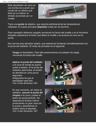 Tema 1 - Iniciación a la soldadura con estaño

        Este desoldador de vacío es
        una bomba de succión que
        consta de un cilindro que
        tiene en su interior un
        émbolo accionado por un
        muelle.

        Tiene una punta de plástico, que soporta perfectamente las temperaturas
        utilizadas. El cuerpo principal (depósito) suele ser de aluminio.

        Para manejarlo debemos cargarlo venciendo la fuerza del muelle y en el momento
        deseado pulsaremos el botón que libera el muelle y se produce el vacío en la
        punta.

        Nos servirá para absorber estaño, que estaremos fundiendo simultáneamente con
        la punta del soldador. El modo de proceder es el siguiente:

                Cargar el desoldador. Para ello presionaremos el pulsador de carga,
                venciendo la fuerza del muelle.


                Aplicar la punta del soldador
                a la zona de donde se quiera
                quitar el estaño. Si la punta del
                soldador está limpia, el estaño
                se derretirá en unos pocos
                segundos.
                Asegurarse de que el
                desoldador está listo.
                Foto: © Alan Winstanley 1997


                En ese momento, sin retirar el
                soldador, acercar la punta del
                chupón a la zona y pulsar el
                botón de accionamiento. Se
                disparará el émbolo interno
                produciendo un gran vacío en
                la punta y absorbiendo el
                estaño hacia el depósito.
                Foto: © Alan Winstanley 1997
 