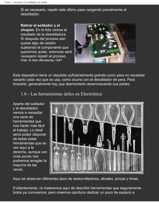 Tema 1 - Iniciación a la soldadura con estaño


                Si es necesario, repetir este último paso cargando previamente el
                desoldador.


                Retirar el soldador y el
                chupón. En la foto vemos el
                resultado de la desoldadura.
                Si después del proceso aún
                queda algo de estaño
                sujetando el componente que
                queremos quitar, entonces será
                necesario repetir el proceso.
                Foto: © Alan Winstanley 1997



        Este dispositivo tiene un depósito suficientemente grande como para no necesitar
        vaciarlo cada vez que se usa, como ocurre con el desoldador de pera. Para
        limpiarlo, generalmente hay que desmontarlo desenroscando sus partes.

                 1.6 - Las herramientas útiles en Electrónica

        Aparte del soldador
        y el desoldador,
        vamos a necesitar
        una serie de
        herramientas que
        nos harán más fácil
        el trabajo. Lo ideal
        sería poder disponer
        de todas estas
        herramientas que se
        ven aquí a la
        derecha, aunque con
        unas pocas nos
        podremos arreglar la
        mayoría de las
        veces.

        Aquí se observan diferentes tipos de destornilladores, alicates, pinzas y limas.

        Evidentemente, no trataremos aquí de describir herramientas que seguramente
        todos ya conocemos, pero creemos oportuno dedicar un poco de espacio a
 