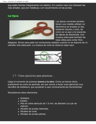 Tema 1 - Iniciación a la soldadura con estaño

        que están hechas íntegramente con plástico. En nuestro caso nos interesan las
        más simples, que son metálicas y sin recubrimiento en las puntas.


        Las Tijeras

                                                         Las tijeras corrientes también
                                                         tienen una notable utilidad: en
                                                         electrónica se emplea un tipo
                                                         bastante robusto y corto, tal
                                                         como se ve aquí a la izquierda,
                                                         las tijeras de electricista. Una
                                                         muesca adecuada también las
                                                         hace útiles para cortar hilos
        delgados. Sirven para pelar los conductores aislados cuando no se dispone de un
        utensilio más adecuado. La muesca de corte se observa mejor aquí:




                 1.7 - Unos ejercicios para practicar...

        Llegó el momento de ponerse manos a la obra. Como ya hemos dicho,
        practicando es como se aprende, así que vamos a hacer unos ejercicios muy
        sencillos de soldadura, que ayudarán a usar correcamente las herramientas.

        Necesitamos estos elementos:

                          q   Soldador.
                          q   Estaño.
                          q   Hilo de cobre desnudo de 1.5 mm. de diámetro (un par de
                              metros).
                          q   Alicates de puntas redondas.
                          q   Alicates de corte.
                          q   Alicates de puntas planas.
 