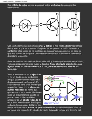 Tema 1 - Iniciación a la soldadura con estaño

        Con el hilo de cobre vamos a construir estos símbolos de componentes
        electrónicos:




                   Ejercicio 1: Diodo de unión
                                                 Ejercicio 2: Transistor Ejercicio 3: MOSFET
                                                          NPN               de acumulación

        Con las herramientas debemos cortar y doblar el hilo hasta adoptar las formas
        de los tramos que se observan. Después, en los puntos de unión deberemos
        soldar los hilos según se ha explicado en los apartados anteriores. En caso de
        que una soldadura no quede bien o resulte demasiado voluminosa, deberemos
        desoldarla y repetirla.

        Para hacer estos montajes de forma más fácil y puesto que estamos empezando,
        vamos a proporcionar unos trucos y detalles. Nota: el círculo grande de estas
        figuras tiene un diámetro de unos 5 cm., para hacernos una idea de los
        tamaños.

        Vamos a centrarnos en el ejercicio
        1. Es un diodo, en su simbología
        antigua (cuando aún se rodeaba al
        diodo con una circunferencia). En
        sus extremos tiene unas anillas que
        se pueden hacer con el alicate de
        puntas redondas de forma que
        queden como se observa (detalle en
        rojo). La circunferencia grande se
        puede hacer doblando el hilo
        alrededor de un objeto redondo de
        unos 5 cm. de diámetro. El triángulo
        se hace de una pieza, doblando dos
        de los vértices con el alicate de puntas redondas, tratando de que el radio de
        curvatura sea pequeño. El cátodo del diodo (hilo corto vertical a la derecha del
 