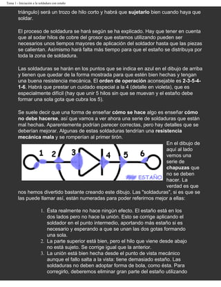 Tema 1 - Iniciación a la soldadura con estaño

        triángulo) será un trozo de hilo corto y habrá que sujetarlo bien cuando haya que
        soldar.

        El proceso de soldadura se hará según se ha explicado. Hay que tener en cuenta
        que al sodar hilos de cobre del grosor que estamos utilizando pueden ser
        necesarios unos tiempos mayores de aplicación del soldador hasta que las piezas
        se calientan. Asímismo hará falta más tiempo para que el estaño se distribuya por
        toda la zona de soldadura.

        Las soldaduras se harán en los puntos que se indica en azul en el dibujo de arriba
        y tienen que quedar de la forma mostrada para que estén bien hechas y tengan
        una buena resistencia mecánica. El orden de operación aconsejable es 2-3-5-4-
        1-6. Habrá que prestar un cuidado especial a la 4 (detalle en violeta), que es
        especialmente difícil (hay que unir 5 hilos sin que se muevan y el estaño debe
        formar una sola gota que cubra los 5).

        Se suele decir que una forma de enseñar cómo se hace algo es enseñar cómo
        no debe hacerse, así que vamos a ver ahora una serie de soldaduras que están
        mal hechas. Aparentemente podrían parecer correctas, pero hay detalles que se
        deberían mejorar. Algunas de estas soldaduras tendrían una resistencia
        mecánica mala y se romperían al primer tirón.
                                                                        En el dibujo de
                                                                        aquí al lado
                                                                        vemos una
                                                                        serie de
                                                                        chapuzas que
                                                                        no se deben
                                                                        hacer. La
                                                                        verdad es que
        nos hemos divertido bastante creando este dibujo. Las "soldaduras", si es que se
        las puede llamar así, están numeradas para poder referirnos mejor a ellas:

                          1. Ésta realmente no hace ningún efecto. El estaño está en los
                             dos lados pero no hace la unión. Esto se corrige aplicando el
                             soldador en el punto intermedio, aportando más estaño si es
                             necesario y esperando a que se unan las dos gotas formando
                             una sola.
                          2. La parte superior está bien, pero el hilo que viene desde abajo
                             no está sujeto. Se corrige igual que la anterior.
                          3. La unión está bien hecha desde el punto de vista mecánico
                             aunque el fallo salta a la vista: tiene demasiado estaño. Las
                             soldaduras no deben adoptar forma de bola, como ésta. Para
                             corregirlo, deberemos eliminar gran parte del estaño utilizando
 