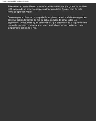 Tema 1 - Iniciación a la soldadura con estaño


        Realmente, en estos dibujos, el tamaño de las soldaduras y el grosor de los hilos
        está exagerado un poco con respecto al tamaño de las figuras, pero de esta
        forma se aprecian mejor.

        Como se puede observar, la mayoría de las piezas de estos símbolos se pueden
        construir doblando tramos de hilo de cobre en lugar de cortar todos los
        segmentos. Véase, en la figura del MOSFET, que el terminal de la izquierda tiene
        una anilla, un tramo horizontal y un tramo vertical que se han hecho sin cortar,
        simplemente doblando el hilo.
 