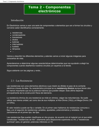 Tema 2 - Componentes electrónicos



                                    Tema 2 - Componentes
                                        electrónicos

            Introducción

      En Electrónica vamos a usar una serie de componentes o elementos que van a formar los circuitos y
      conviene saber identificarlos correctamente:

           q   resistencias
           q   condensadores
           q   transistores
           q   diodos
           q   bobinas
           q   interruptores
           q   fusibles
           q   lámparas
           q   ...

      Vamos a describir los diferentes elementos y además vamos a incluir algunas imágenes para
      conocerlos de vista.

      Aprenderemos a determinar algunas características determinantes que nos ayudarán a elegir los
      componentes cuando diseñemos nuestros circuitos y/o vayamos a la tienda.

      Sigue adelante con las páginas y verás...




            2.1 - Las Resistencias

      Las resistencias son unos elementos eléctricos cuya misión es difultar el paso de la corriente
      eléctrica a traves de ellas. Su característica principal es su resistencia óhmica aunque tienen otra
      no menos importante que es la potencia máxima que pueden disipar. Ésta última depende
      principalmente de la construcción física del elemento.

      La resistencia óhmica de una resistencia se mide en ohmios, valgan las redundancias. Se suele
      utilizar esa misma unidad, así como dos de sus múltiplos: el Kilo-Ohmio (1KΩ) y el Mega-Ohmio (1M
      Ω=106Ω).

      El valor resistivo puede ser fijo o variable. En el primer caso hablamos de resistencias comunes o
      fijas y en el segundo de resistencias variables, ajustables, potenciómetros y reóstatos. No
      centraremos en el primer tipo, las fijas.

      Las resistencias fijas pueden clasificarse en dos grupos, de acuerdo con el material con el que están
      constituidas: "resistencias de hilo", sólamente para disipaciones superiores a 2 W, y "resistencias
      químicas" para, en general, potencias inferiores a 2 W.
 