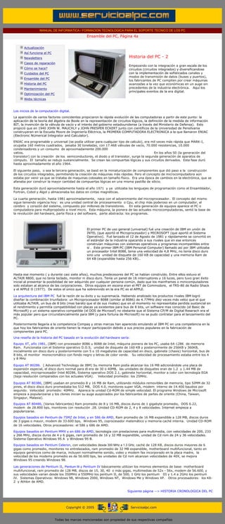 MANUAL DE INFORMATICA / FORMACION TECNOLOGICA PARA EL SOPORTE TECNICO DE LOS PC
                                                      Ensamble del PC, Página 4a
 ....

             Actualización
             Así funciona el PC
             Newsletters                                                        Historia del PC - 2
             Casos de reparación
                                                                                Empezando con la integración a gran escala de los
             Cómo se hace?                                                      circuitos (circuitos integrados) y diversificandose
             Cuidados del PC                                                    con la implementación de sofisticados canales y
                                                                                modos de transmisión de datos (buses y puertos),
             Ensamble del PC
                                                                                los fabricantes de PC compiten por crear máquinas
             Historia del PC                                                    avanzadas a la vez que económicas en un auge sin
             Mantenimiento                                                      precedentes de la industria electrónica. Aquí los
                                                                                principales eventos de la era digital.
             Optimización del PC
             Webs técnicas

 .........
Los inicios de la computación digital.
La aparición de varios factores coincidentes propiciaron la rápida evolución de las computadoras a partir de este punto: la
aplicación de la teoría del álgebra de Boole en la representación de circuitos lógicos, la definición de la medida de información
BIT, la invención de la válvula de vacío y el interés del gobierno estadounidense (a través del Ministerio de Defensa). Esto
propició que en 1940 JOHN W. MAUCHLY y JOHN PRESPER ECKERT junto con científicos de la Universidad de Pensilvania
construyeran en la Escuela Moore de Ingeniería Eléctrica, la PRIMERA COMPUTADORA ELECTRONICA a la que llamaron ENIAC
(Electronic NUmerical Integrator and Calculator).

ENIAC era programable y universal (se podía utilizar para cualquier tipo de calculo), era mil veces más rápida que MARK-I,
ocupaba 160 metros cuadrados, pesaba 30 toneladas, con 17.468 válvulas de vacío, 70.000 resistencias, 10.000
condensadores y un consumo de aproximadamente 200.000
vatios.                                                                                     En los años 50 (la generación del
transistor) con la creación de los semiconductores, el diodo y el transistor, surge la segunda generación de aparatos de
cómputo. El tamaño se redujo sustancialmente. Se crean las compuertas lógicas y sus circuitos derivados. Esta fase duró
hasta aproximadamente el año 1964.

El siguiente paso, o sea la tercera generación, se basó en la miniaturización de componentes que dió paso a la construcción
de los circuitos integrados, permitiendo la creación de máquinas más rápidas. Pero el concepto de microcomputadora aún
estaba por venir ya que se trataba de maquinas colosales en tamaño físico. Era una época de cambios en la electrónica, que se
afanaba por construir la mayor cantidad de compuertas lógicas en una misma pastilla de silicio.

Esta generación duró aproximadamente hasta el año 1971 y ya utilizaba los lenguajes de programación como el Ensamblador,
Fortran, Cobol y Algol y almacenaba los datos en cintas magnéticas.

La cuarta generación, hasta 1981 aproximadamente, nace con el advenimiento del microprocesador. El concepto del mismo
sigue teniendo vigencia hoy: es una unidad central de procesamiento o Cpu, el chip más poderoso en un computador, el
cerebro y corazón del sistema, compuesto por millones de transistores. En esta generación de equipos aparece el PC o
computadora para multipropósito a nivel micro. Esta máquina, la pionera de las actuales microcomputadoras, sentó la base de
la revolución del hardware, parte física y del software, parte abstracta: los programas.




                                                      El primer PC de uso general (universal) fué una creación de IBM en unión de
                                                      INTEL (que aportó el Microprocesador) y MICROSOFT (que aportó el Sistema
                                                      Operativo). Fué lanzado el 12 de Agosto de 1981 y rápidamente se convirtió en
                                                      el estándar de la industria opacando a sus rivales que en ese entonces
                                                      construían máquinas con sistemas operativos y programas incompatibles entre
                                                      sí . Este primer IBM PC (IBM Personal Computer) llamado así por IBM utilizaba
                                                      un procesador Intel 8088, tenia una velocidad de 4,8 MHz, no tenía disco duro
                                                      sino una unidad de disquete de 160 KB de capacidad y una memoria Ram de
                                                      64 KB (expandible hasta 256 KB)..




Hasta ese momento ( y durante casi siete años), muchos predecesores del PC se habían construído. Entre ellos estuvo el
ALTAIR 8800, que no tenía teclado, monitor ni disco duro. Tenía un panel de 16 interruptores y 16 luces, pero tuvo gran éxito
inicial al presentar la posibilidad de ser adquirido por cualquier persona común, dado que los mainframes o minicomputadores
solo estaban al alcance de las corporaciones. Otros equipos en escena eran el PET de Commodore, el TRS-80 de Radio Shack
y el APPLE II (1977). De estos el único que ha sobrevivido en la era PC es el APPLE.

La arquitectura del IBM PC fué la razón de su éxito y su supremacía. Habiendo analizado los productos rivales IBM logró
diseñar la combinación triunfadora: un Microprocesador 8088 (similar al 8086) de 4.77MHz diez veces más veloz que el que
utilizaba ALTAIR, un bus de 8 bits (mas barato que el de sus rivales) que en el momento no representaba perdida sustancial en
el rendimiento y permitía compatibilidad con placas ya existentes para bus de 8 bits, un software mas conocido (el Basic de
Microsoft) y un sistema operativo compatible (el DOS de Microsof) no obstante que el Sistema CP/M de Digital Reserach era el
más popular pero que circunstancialmente para IBM (y para fortuna de Microsoft) no se pudo contratar para el lanzamiento del
PC.
Posteriormente llegaría a la competencia Compaq y otras marcas han aparecido emulando al IBM PC en una competencia en la
que hoy los fabricantes de oriente tienen la mayor participación debido a sus precios populares en la fabricación de
componentes para PC.
Una reseña de la historia del PC basada en la evolución del hardware sería:

Equipo XT, año 1981, (IBM) con procesador 8086 u 8088 de Intel, máquina pionera de los PC, usaba 64-128K de memoria
Ram. Funcionaba con el Sistema operativo D.O.S, unidad de disquete de 160 KB y posteriormente de 256KB y 360KB,
inicialmente sin disco duro y posteriormente con 5 o 10 megabytes de capacidad en disco, gabinete (chasis) horizontal, bus de
8 bits, el monitor monocromático con fondo negro y letras de color verde. Su velocidad de procesamiento estaba entre los 4
y 8 MHz

Equipo AT 80286. ( Advanced Technology de IBM) Su memoria Ram podía alcanzar los 16 MB adicionándole una placa de
expansión especial, el disco duro normal para él era de 30 o 40MB, las unidades de disquetes eran de 1.2 y 1.44 MB de
capacidad, microprocesador Intel 80286, Sistema operativo DOS 2.1, gabinete horizontal, monitor a color con tecnología EGA
(baja resolución comparados con los actuales VGA). Velocidad promedio: los 25MHz.

Equipos AT 80386, (IBM) usaban en promedio 8 y 16 MB de Ram, utilizando módulos removibles de memoria, tipo SIMM de 32
pines, el disco disco duro promediaba los 512 MB, DOS 4.0, monitores super VGA, modem interno de 14.400 baudios por
segundo. Velocidad promedio: 40MHz. Aparece la unidad Cd-ROM de simple velocidad. El programa Windows de Microsoft
empieza a popularizarse y los clones inician su auge auspiciados por los fabricantes de partes de oriente (China, Taiwan,
Singapur, Malasia).

Equipos AT 80486, (Varios fabricantes) Ram promedio de 8 y 16 MB, discos duros de 1 gigabyte promedio, DOS 6.22,
modem de 28.800 bps, monitores con resolución .28. Unidad CD-ROM de 2, 4 y 8 velocidades. Internet empieza a
popularizarse.
Equipos basados en Pentium de 75MZ de InteL y en 586 de AMD, Ram promedio de 16 MB expandible a 128 MB, discos duros
de 3 gigas o mayor, modem de 33.600 bps, Windows 95, coprocesador matemático y memoria caché interna. Unidad CD-ROM
de 16 velocidades. Otros procesadores: el 586 y 686 de AMD.

Equipos basados en Pentium MMX y en 686 de AMD, tecnología con prestaciones para multimedia, con velocidades de 200, 233
y 266 MHz, discos duros de 4 y 6 gigas, ram promedio de 16 y 32 MB expandible, unidad de Cd rom de 24 y 36 velocidades.
Sistema Operativo Windows 95 A y Windows 95 B.

Equipos basados en Pentium Celeron, con velocidades desde 300 MHz a 1.3 GHz, caché de 128 KB, discos duros mayores de 6
gigas como promedio, monitores no entrelazados, ram promedio de 32 MB expandible, motherboard multifuncional, tanto en
equipos genéricos como de marca, incluyen normalmente sonido, video y modem fax incorporado en la placa madre, la
velocidad de los modems promedio es de 56.600 bps, las unidades de Cd rom alcanzan velocidades de 40X, se mejora
Windows 95 creando Windows 98.

Las generaciones de Pentium II, Pentium III y Pentium IV básicamente utilizan los mismos elementos de base: motherboard
multifuncional, ram promedio de 128 MB, discos de 15, 30, 40 o más gigas, multimedias de 52x - 56x, modem de 56.600, y
sus velocidades varian desde los 350MHz a 550MHz los pentium II, de 500, 1 GHz los pentium III y 1.4 a 2GHz los pentium
IV. Sistemas Operativos: Windows 98, Windows 2000, Windows NT, Windows Me y Windows XP. Otros procesadores: los K6-
2 y Athlon de AMD.
                                                                     ..
                                                                               Siguiente página --> HISTORIA CRONOLOGICA DEL PC
                                                                     ..



                                         Copyright © 2005                        Servicioalpc.com



                                   Todas las marcas mencionadas son propiedad de sus respectivas compañías
 