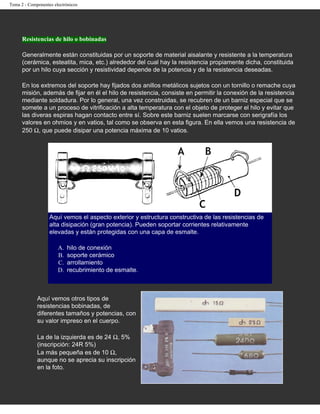 Tema 2 - Componentes electrónicos




      Resistencias de hilo o bobinadas

      Generalmente están constituidas por un soporte de material aisalante y resistente a la temperatura
      (cerámica, esteatita, mica, etc.) alrededor del cual hay la resistencia propiamente dicha, constituida
      por un hilo cuya sección y resistividad depende de la potencia y de la resistencia deseadas.

      En los extremos del soporte hay fijados dos anillos metálicos sujetos con un tornillo o remache cuya
      misión, además de fijar en él el hilo de resistencia, consiste en permitir la conexión de la resistencia
      mediante soldadura. Por lo general, una vez construidas, se recubren de un barniz especial que se
      somete a un proceso de vitrificación a alta temperatura con el objeto de proteger el hilo y evitar que
      las diveras espiras hagan contacto entre sí. Sobre este barniz suelen marcarse con serigrafía los
      valores en ohmios y en vatios, tal como se observa en esta figura. En ella vemos una resistencia de
      250 Ω, que puede disipar una potencia máxima de 10 vatios.




                   Aquí vemos el aspecto exterior y estructura constructiva de las resistencias de
                   alta disipación (gran potencia). Pueden soportar corrientes relativamente
                   elevadas y están protegidas con una capa de esmalte.

                       A.   hilo de conexión
                       B.   soporte cerámico
                       C.   arrollamiento
                       D.   recubrimiento de esmalte.



             Aquí vemos otros tipos de
             resistencias bobinadas, de
             diferentes tamaños y potencias, con
             su valor impreso en el cuerpo.

             La de la izquierda es de 24 Ω, 5%
             (inscripción: 24R 5%)
             La más pequeña es de 10 Ω,
             aunque no se aprecia su inscripción
             en la foto.
 