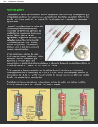 Tema 2 - Componentes electrónicos




      Resistencias químicas

      Las resistencias de hilo de valor óhmico elevado necesitarían una cantidad de hilo tan grande que
      en la práctica resultarían muy voluminosas. Las resistencias de este tipo se realizan de forma más
      sencilla y económica emplenado, en lugar de hilo, carbón pulverizado mezclado con sustancias
      aglomerantes.

      La relación entre la cantidad de carbón y la
      sustancia aglomerante determina la
      resistividad por centímetro, por lo que es
      posible fabricar resistencias de diversoso
      valores. Existen tipos de carbón
      aglomerado, de película de carbón y de
      película metálica. Normalmente están
      constituidas por un soporte cilíndrico
      aislante (de porcelana u otro material
      análogo) sobre el cual se deposita una
      capa de material resistivo.

      En las resistencias, además del valor
      óhmico que se expresa mediante un código
      de colores, hay una contraseña que
      determina la precisión de su valor
      (aproximación), o sea la tolerancia anunciada por el fabricante. Esta contraseña está constituida por
      un anillo pintado situado en uno de los extremos del cuerpo.

      En la imagen de arriba vemos resistencias de película de carbón de diferentes potencias (y
      tamaños) comparadas a una moneda de 25 ptas = "5 duros" = 0.15 . De izquierda a derecha, las
      potencias son de 1/8, ¼, ½, 1 y 2 W, respectivamente. En ellas se observan las diferentes bandas
      de color que representan su valor óhmico.

      Aquí abajo vemos unos ejemplos de resistencias de película de carbón y de película metálica,
      donde se muestra su aspecto constructivo y su aspecto exterior:
 