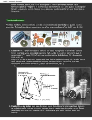 Tema 2 - Componentes electrónicos

              tienen polaridad, eso es, que se les debe aplicar la tensión prestando atención a sus
              terminales positivo y negativo. Al contrario que los inferiores a 1µF, a los que se puede aplicar
              tensión en cualquier sentido, los que tienen polaridad pueden explotar en caso de ser ésta la
              incorrecta.




      Tipos de condensadores

      Vamos a mostrar a continuación una serie de condensadores de los más típicos que se pueden
      encontrar. Todos ellos están comparados en tamaño a una moneda española de 25 ptas (0.15 ).




          1. Electrolíticos. Tienen el dieléctrico formado por papel impregnado en electrólito. Siempre
             tienen polaridad, y una capacidad superior a 1 µF. Arriba observamos claramente que el
             condensador nº 1 es de 2200 µF, con una tensión máxima de trabajo de 25v. (Inscripción:
             2200 µ / 25 V).
             Abajo a la izquierda vemos un esquema de este tipo de condensadores y a la derecha vemos
             unos ejemplos de condensadores electrolíticos de cierto tamaño, de los que se suelen
             emplear en aplicaciones eléctricas (fuentes de alimentación, etc...).
                 1.




          2. Electrolíticos de tántalo o de gota. Emplean como dieléctrico una finísima película de óxido
             de tantalio amorfo , que con un menor espesor tiene un poder aislante mucho mayor. Tienen
             polaridad y una capacidad superior a 1 µF. Su forma de gota les da muchas veces ese
             nombre.
 
