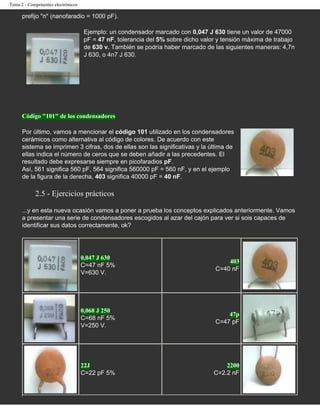 Tema 2 - Componentes electrónicos

      prefijo "n" (nanofaradio = 1000 pF).

                                    Ejemplo: un condensador marcado con 0,047 J 630 tiene un valor de 47000
                                    pF = 47 nF, tolerancia del 5% sobre dicho valor y tensión máxima de trabajo
                                    de 630 v. También se podría haber marcado de las siguientes maneras: 4,7n
                                    J 630, o 4n7 J 630.




      Código "101" de los condensadores

      Por último, vamos a mencionar el código 101 utilizado en los condensadores
      cerámicos como alternativa al código de colores. De acuerdo con este
      sistema se imprimen 3 cifras, dos de ellas son las significativas y la última de
      ellas indica el número de ceros que se deben añadir a las precedentes. El
      resultado debe expresarse siempre en picofaradios pF.
      Así, 561 significa 560 pF, 564 significa 560000 pF = 560 nF, y en el ejemplo
      de la figura de la derecha, 403 significa 40000 pF = 40 nF.

            2.5 - Ejercicios prácticos

      ...y en esta nueva ocasión vamos a poner a prueba los conceptos explicados anteriormente. Vamos
      a presentar una serie de condensadores escogidos al azar del cajón para ver si sois capaces de
      identificar sus datos correctamente, ok?




                                    0,047 J 630
                                                                                      403
                                    C=47 nF 5%
                                                                                  C=40 nF
                                    V=630 V.




                                    0,068 J 250
                                                                                      47p
                                    C=68 nF 5%
                                                                                  C=47 pF
                                    V=250 V.




                                    22J                                               2200
                                    C=22 pF 5%                                    C=2.2 nF
 