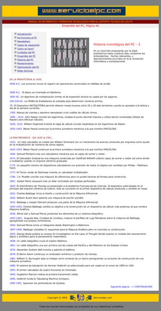 MANUAL DE INFORMATICA / FORMACION TECNOLOGICA PARA EL SOPORTE TECNICO DE LOS PC
                                                      Ensamble del PC, Página 4b
 ....

             Actualización
             Así funciona el PC
             Newsletters
             Casos de reparación                                                Historia cronológica del PC - 3
             Cómo se hace?
                                                                                En un recorrido empezando por la edad
             Cuidados del PC                                                    prehistórica hasta nuestros días, anotamos los
             Ensamble del PC                                                    antecedentes, hechos relevantes, y
             Historia del PC                                                    descubrimientos ocurridos en la la revolución
                                                                                informática y computacional.
             Mantenimiento
             Optimización del PC
             Webs técnicas

 .........
DE LA PREHISTORIA al 1650.
4000 A.C. Los sumerios inician el registro de operaciones comerciales en tablillas de arcilla.


3000 A.C. El ábaco es inventado en Babilonia.
1850 AC. Un algoritmo de multiplicación similar al de expansión binaria es usada por los egipcios.

250-230 AC. La CRIBA de Eratóstenes es utilizada para determinar números primos.
79. El Dispositivo ANTIQUITERA permite obtener meses lunares entre 29 y 30 días terrestres cuando es ajustado a la latitud y
día de la semana correctos.
1300. Abacos de cuentas y alambre reemplazan a los rodillos de cálculo chinos.

1600 - 1614. John Napier concibe los logaritmos, emplea el punto decimal impreso y utiliza barras numeradas (Dados de
Napier) para efectuar cálculos.

1620, 1622. William Oughtred inventa la regla de cálculo circular basándose en los logaritmos de Napier.

1642-1643. Blaise Pascal construye la primera sumadora mecánica a la que nombra PASCALINA.
                                                                     ..

LA ERA MECANICA. Del 1620 al 1901..

1623. Un reloj calculador es creado por William Schickard con un mecanismo de acarreo conducido por engranes como ayuda
en la multiplicación de números de varios dígitos.

1642-1643. Blaise Pascal construye la primera sumadora mecánica a la que nombra PASCALINA.

1666. Samuel Morland crea una calculadora mecánica que es capaz de sumar y restar.
1674. El Calculador Gradual es una máquina construida por Gottfried Wilhelm Leibniz capaz de sumar y restar así como dividir
y multiplicar usando un engrane cilíndrico graduado.
1774. Un pequeño número de dispositivos calculadores con precisión de hasta 12 dígitos son vendidos por Philips - Matthaus
Hanh.
1777. El Tercer conde de Stanhope inventa un calculador multiplicador.

1786. J.H. Mueller concibe una máquina de diferencias pero no puede hacerse de fondos para construirla.
1801. Joseph-Marie Jacquard crea un telar controlado por tarjetas perforadas.

1820. El Aritmómetro de Thomas es presentado a la Academia Francesa de las Ciencias. El dispositivo está basado en el
principio del engrane cilíndrico de Leibniz. Este se convierte en el primer dispositivo de cálculo producido y vendido en masa.

1822. Charles Babbage inicia el diseño y construcción de la Máquina Diferencial.

1829. William Austin Burt patenta una máquina de escribir portátil.
1832. Babbage y Joseph Clement producen una parte de la Máquina Diferencial.

1834-1835. Charles Babbage cambia su objetivo a la construcción de un dispositivo de cálculo más poderoso al que nombra
Máquina Analítica.
1838. Alfred Vali y Samuel Morse presentan los elementos de un sistema telegráfico.

1842-1843. Augusta Ada, Condesa de Lovelace, traduce el panfleto de Luigi Menabrea sobre la máquina de Babbage,
agregándole sus propios comentarios.

1844. Samuel Morse envía un telegrama desde Washington a Baltimore.
1847-1849. Babbage completa 21 esquemas para la Máquina Analítica pero no concreta su construcción.

1854. George Boole publica su ensayo An Investigation on the Laws of Thought donde expone un modelo del razonamiento
lógico y simbólico para el pensamiento matemático.

1858. Un cable telegráfico cruza el océano Atlántico.
1861. Un cable telegráfico une por primera vez las costas del Pacífico y del Atlantico en los Estados Unidos.

1876. Alexander Graham Bell inventa y patenta el teléfono.
1878. El Baron Kelvin construye un analizador armónico y predictor de mareas.

1882. William S. Burroughs deja su trabajo como conserje de un banco persiguiendo un proyecto de construcción de una
máquina sumadora.

1889. El sistema de tabulación de Herman Hollerith es seleccionado para ser usado en el censo de 1890 en USA.
1893. El primer calculador de cuatro funciones es inventado.

1895. Guglielmo Marconi realiza la primera transmisión radial.
1896. Hollerith funda la Tabulating Machine Company.
1900 1901. Aparecen los perforadores de tarjetas.
                                                                                               Siguiente página --> CONTINUACION
                                                                     ..


                                         Copyright © 2005                       Servicioalpc.com



                                   Todas las marcas mencionadas son propiedad de sus respectivas compañías
 