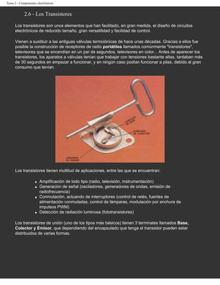 Tema 2 - Componentes electrónicos


            2.6 - Los Transistores

      Los transistores son unos elementos que han facilitado, en gran medida, el diseño de circuitos
      electrónicos de reducido tamaño, gran versatilidad y facilidad de control.

      Vienen a sustituir a las antiguas válvulas termoiónicas de hace unas décadas. Gracias a ellos fue
      posible la construcción de receptores de radio portátiles llamados comúnmente "transistores",
      televisores que se encendían en un par de segundos, televisores en color... Antes de aparecer los
      transistores, los aparatos a válvulas tenían que trabajar con tensiones bastante altas, tardaban más
      de 30 segundos en empezar a funcionar, y en ningún caso podían funcionar a pilas, debido al gran
      consumo que tenían.




      Los transistores tienen multitud de aplicaciones, entre las que se encuentran:

                    q   Amplificación de todo tipo (radio, televisión, instrumentación)
                    q   Generación de señal (osciladores, generadores de ondas, emisión de
                        radiofrecuencia)
                    q   Conmutación, actuando de interruptores (control de relés, fuentes de
                        alimentación conmutadas, control de lámparas, modulación por anchura de
                        impulsos PWM)
                    q   Detección de radiación luminosa (fototransistores)

      Los transistores de unión (uno de los tipos más básicos) tienen 3 terminales llamados Base,
      Colector y Emisor, que dependiendo del encapsulado que tenga el transistor pueden estar
      distribuidos de varias formas.
 