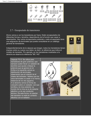 Tema 2 - Componentes electrónicos




            2.7 - Encapsulado de transistores

      Ahora vamos a ver los transistores por fuera. Están encapsulados de
      diferentes formas y tamaños, dependiendo de la función que vayan a
      desempeñar. Hay varios encapsulados estándar y cada encapsulado tiene
      una asignación de terminales que puede consultarse en un catálogo
      general de transistores.

      Independientemente de la cápsula que tengan, todos los transistores tienen
      impreso sobre su cuerpo sus datos, es decir, la referencia que indica el
      modelo de transistor. Por ejemplo, en los transistores mostrados a la
      derecha se observa la referencia "MC 140".

              Cápsula TO-3. Se utiliza para
              transistores de gran potencia, que
              siempre suelen llevar un radiador de
              aluminio que ayuda a disipar la
              potencia que se genera en él.
              Arriba a la izquierda vemos su
              distribución de terminales,
              observando que el colector es el
              chasis del transistor. Nótese que los
              otros terminales no están a la misma
              distancia de los dos agujeros.
              A la derecha vemos la forma de
              colocarlo sobre un radiador, con sus
              tornillos y la mica aislante. La
              función de la mica es la de aislante
              eléctrico y a la vez conductor
              térmico. De esta forma, el colector
              del transistor no está en contacto
              eléctrico con el radiador.
 