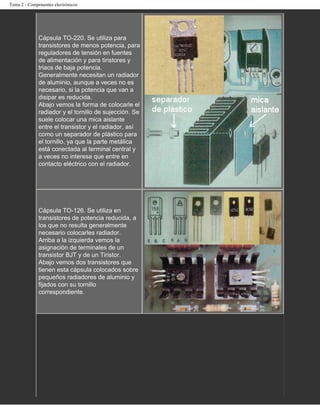 Tema 2 - Componentes electrónicos




              Cápsula TO-220. Se utiliza para
              transistores de menos potencia, para
              reguladores de tensión en fuentes
              de alimentación y para tiristores y
              triacs de baja potencia.
              Generalmente necesitan un radiador
              de aluminio, aunque a veces no es
              necesario, si la potencia que van a
              disipar es reducida.
              Abajo vemos la forma de colocarle el
              radiador y el tornillo de sujección. Se
              suele colocar una mica aislante
              entre el transistor y el radiador, así
              como un separador de plástico para
              el tornillo, ya que la parte metálica
              está conectada al terminal central y
              a veces no interesa que entre en
              contacto eléctrico con el radiador.




              Cápsula TO-126. Se utiliza en
              transistores de potencia reducida, a
              los que no resulta generalmente
              necesario colocarles radiador.
              Arriba a la izquierda vemos la
              asignación de terminales de un
              transistor BJT y de un Tiristor.
              Abajo vemos dos transistores que
              tienen esta cápsula colocados sobre
              pequeños radiadores de aluminio y
              fijados con su tornillo
              correspondiente.
 