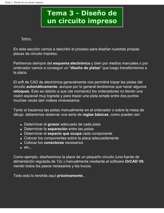 Tema 3 - Diseño de un circuito impreso




                                         Tema 3 - Diseño de
                                         un circuito impreso

                Intro.

        En esta sección vamos a describir el proceso para diseñar nuestras propias
        placas de circuito impreso.

        Partiremos siempre del esquema electrónico y bien por medios manuales o por
        ordenador vamos a conseguir un "diseño de pistas" que luego transferiremos a
        la placa.

        El soft de CAD de electrónica generalmente nos permitirá trazar las pistas del
        circuito automáticamente, aunque por lo general tendremos que hacer algunos
        retoques. Esto es debido a que (de momento) los ordenadores no tienen una
        visión espacial muy lograda y para trazar una pista simple entre dos puntos
        muchas veces dan rodeos innecesarios.

        Tanto si trazamos las pistas manualmente en el ordenador o sobre la mesa de
        dibujo, deberemos observar una serie de reglas básicas, como pueden ser:

               q   Determinar el grosor adecuado de cada pista
               q   Determinar la separación entre las pistas
               q   Determinar el espacio que ocupa cada componente
               q   Colocar los componentes sobre la placa adecuadamente
               q   Colocar los conectores necesarios
               q   etc...

        Como ejemplo, diseñaremos la placa de un pequeño circuito (una fuente de
        alimentación regulada de 12v.) manualmente mediante el software OrCAD V9,
        viendo todos los pasos necesarios y los trucos.

        Todo esto lo tendrás aquí próximamente...
 