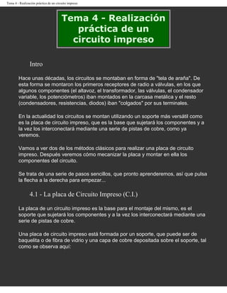 Tema 4 - Realización práctica de un circuito impreso




                                        Tema 4 - Realización
                                           práctica de un
                                          circuito impreso

                Intro

        Hace unas décadas, los circuitos se montaban en forma de "tela de araña". De
        esta forma se montaron los primeros receptores de radio a válvulas, en los que
        algunos componentes (el altavoz, el transformador, las válvulas, el condensador
        variable, los potenciómetros) iban montados en la carcasa metálica y el resto
        (condensadores, resistencias, diodos) iban "colgados" por sus terminales.

        En la actualidad los circuitos se montan utilizando un soporte más versátil como
        es la placa de circuito impreso, que es la base que sujetará los componentes y a
        la vez los interconectará mediante una serie de pistas de cobre, como ya
        veremos.

        Vamos a ver dos de los métodos clásicos para realizar una placa de circuito
        impreso. Después veremos cómo mecanizar la placa y montar en ella los
        componentes del circuito.

        Se trata de una serie de pasos sencillos, que pronto aprenderemos, así que pulsa
        la flecha a la derecha para empezar...

                4.1 - La placa de Circuito Impreso (C.I.)

        La placa de un circuito impreso es la base para el montaje del mismo, es el
        soporte que sujetará los componentes y a la vez los interconectará mediante una
        serie de pistas de cobre.

        Una placa de circuito impreso está formada por un soporte, que puede ser de
        baquelita o de fibra de vidrio y una capa de cobre depositada sobre el soporte, tal
        como se observa aquí:
 