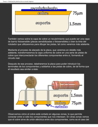 Tema 4 - Realización práctica de un circuito impreso




        También vemos sobre la capa de cobre un recubrimiento que puede ser una capa
        de barniz fotosensible (placas sensibilizadas o fotosensibles) o bien la tinta del
        rotulador que utilizaremos para dibujar las pistas, tal como veremos más adelante.

        Mediante el proceso de atacado de la placa, que veremos en detalle más
        adelante, transformaremos la capa uniforme de cobre en una serie de pistas de
        cobre que interconectarán los diferentes componentes entre sí, formando el
        circuito real.

        Después de ese proceso, taladraremos la placa para poder introducir los
        terminales de los componentes y soldarlos a las pistas de cobre, de tal forma que
        el resultado sea similar a éste:




        Observamos cómo el cobre está cortado en algunas zonas, lo que permite
        conectar entre sí sólo los componentes que nos interesen. En otras zonas vemos
        que el cobre sirve de unión eléctrica entre dos componentes, como es el caso del
 