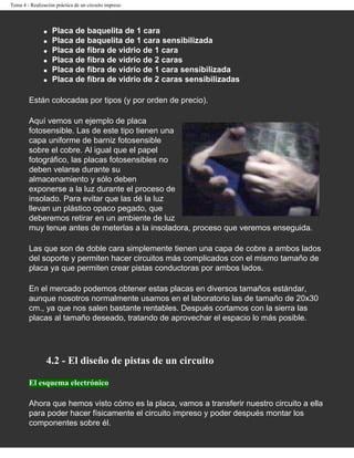 Tema 4 - Realización práctica de un circuito impreso




               q   Placa de baquelita de 1 cara
               q   Placa de baquelita de 1 cara sensibilizada
               q   Placa de fibra de vidrio de 1 cara
               q   Placa de fibra de vidrio de 2 caras
               q   Placa de fibra de vidrio de 1 cara sensibilizada
               q   Placa de fibra de vidrio de 2 caras sensibilizadas

        Están colocadas por tipos (y por orden de precio).

        Aquí vemos un ejemplo de placa
        fotosensible. Las de este tipo tienen una
        capa uniforme de barniz fotosensible
        sobre el cobre. Al igual que el papel
        fotográfico, las placas fotosensibles no
        deben velarse durante su
        almacenamiento y sólo deben
        exponerse a la luz durante el proceso de
        insolado. Para evitar que las dé la luz
        llevan un plástico opaco pegado, que
        deberemos retirar en un ambiente de luz
        muy tenue antes de meterlas a la insoladora, proceso que veremos enseguida.

        Las que son de doble cara simplemente tienen una capa de cobre a ambos lados
        del soporte y permiten hacer circuitos más complicados con el mismo tamaño de
        placa ya que permiten crear pistas conductoras por ambos lados.

        En el mercado podemos obtener estas placas en diversos tamaños estándar,
        aunque nosotros normalmente usamos en el laboratorio las de tamaño de 20x30
        cm., ya que nos salen bastante rentables. Después cortamos con la sierra las
        placas al tamaño deseado, tratando de aprovechar el espacio lo más posible.




                4.2 - El diseño de pistas de un circuito

        El esquema electrónico

        Ahora que hemos visto cómo es la placa, vamos a transferir nuestro circuito a ella
        para poder hacer físicamente el circuito impreso y poder después montar los
        componentes sobre él.
 