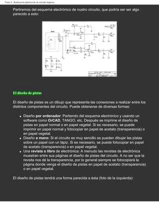 Tema 4 - Realización práctica de un circuito impreso


        Partiremos del esquema electrónico de nustro circuito, que podría ser ser algo
        parecido a esto:




        El diseño de pistas

        El diseño de pistas es un dibujo que representa las conexiones a realizar entre los
        distintos componentes del circuito. Puede obtenerse de diversas formas:

               q   Diseño por ordenador: Partiendo del esquema electrónico y usando un
                   software como OrCAD, TANGO, etc. Después se imprime el diseño de
                   pistas en papel normal o en papel vegetal. Si es necesario, se puede
                   imprimir en papel normal y fotocopiar en papel de acetato (transparencia) o
                   en papel vegetal.
               q   Diseño a mano: Si el circuito es muy sencillo se pueden dibujar las pistas
                   sobre un papel con un lápiz. Si es necesario, se puede fotocopiar en papel
                   de acetato (transparencia) o en papel vegetal.
               q   Una revista o libro de electrónica: A menudo las revistas de electrónica
                   muestran entre sus páginas el diseño de pistas del circuito. A no ser que la
                   revsita nos dé la transparencia, por lo general siempre se fotocopiará la
                   página donde venga el diseño de pistas en papel de acetato (transparencia)
                   o en papel vegetal.

        El diseño de pistas tendrá una forma parecida a ésta (foto de la izquierda):
 