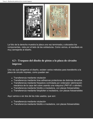 Tema 4 - Realización práctica de un circuito impreso




        La foto de la derecha muestra la placa una vez terminada y colocados los
        componentes, vista por el lado de las soldaduras. Como vemos, el resultado es
        muy semejante al diseño.




                4.3 - Traspaso del diseño de pistas a la placa de circuito
                impreso

        Una vez que tengamos el diseño, existen varios métodos para transferirlo a la
        placa de circuito impreso, como pueden ser:

               q   Transferencia mediante rotulación
               q   Transferencia mediante tiras adhesivas protectoras de distintos tamaños
               q   Transferencia mediante fresadora controlada por ordenador (eliminación
                   mecánica de la capa del cobre usando una máquina LPKF-91 o silmilar).
               q   Transferencia mediante fotolito e insoladora, con placas fotosensibles
               q   Transferencia mediante fotoplotter e insoladora, con placas fotosensibles

        Aquí vamos a ver dos de los más usados, que son:

               q   Transferencia mediante rotulación
               q   Transferencia mediante fotolito e insoladora, con placas fotosensibles
 