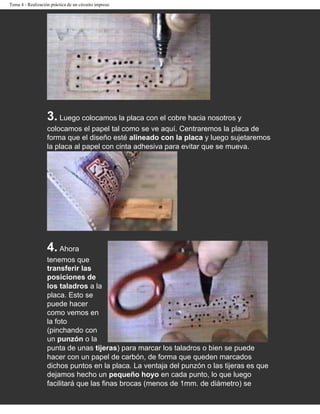 Tema 4 - Realización práctica de un circuito impreso




                   3. Luego colocamos la placa con el cobre hacia nosotros y
                   colocamos el papel tal como se ve aquí. Centraremos la placa de
                   forma que el diseño esté alineado con la placa y luego sujetaremos
                   la placa al papel con cinta adhesiva para evitar que se mueva.




                   4. Ahora
                   tenemos que
                   transferir las
                   posiciones de
                   los taladros a la
                   placa. Esto se
                   puede hacer
                   como vemos en
                   la foto
                   (pinchando con
                   un punzón o la
                   punta de unas tijeras) para marcar los taladros o bien se puede
                   hacer con un papel de carbón, de forma que queden marcados
                   dichos puntos en la placa. La ventaja del punzón o las tijeras es que
                   dejamos hecho un pequeño hoyo en cada punto, lo que luego
                   facilitará que las finas brocas (menos de 1mm. de diámetro) se
 
