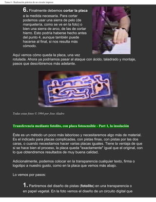 Tema 4 - Realización práctica de un circuito impreso


                   6. Finalmente debemos cortar la placa
                   a la medida necesaria. Para cortar
                   podemos usar una sierra de pelo (de
                   marquetería, como se ve en la foto) o
                   bien una sierra de arco, de las de cortar
                   hierro. Esto podría haberse hecho antes
                   del punto 4, aunque también puede
                   hacerse al final, si nos resulta más
                   cómodo.

        Aquí vemos cómo queda la placa, una vez
        rotulada. Ahora ya podríamos pasar al ataque con ácido, taladrado y montaje,
        pasos que describiremos más adelante.




        Todas estas fotos © 1994 por Jose Aladro



        Transferencia mediante fotolito, con placa fotosensible - Part 1, la insolación

        Éste es un método un poco más laborioso y necesitaremos algo más de material.
        Es el indicado para placas complicadas, con pistas finas, con pistas por las dos
        caras, o cuando necesitamos hacer varias placas iguales. Tiene la ventaja de que
        si se hace bien el proceso, la placa queda "exactamente" igual que el original, con
        lo que obtendremos resultados de muy buena calidad.

        Adicionalmente, podemos colocar en la transparencia cualquier texto, firma o
        logotipo a nuestro gusto, como en la placa que vemos más abajo.

        Lo vemos por pasos:


                   1. Partiremos del diseño de pistas (fotolito) en una transparencia o
                   en papel vegetal. En la foto vemos el diseño de un circuito digital que
 