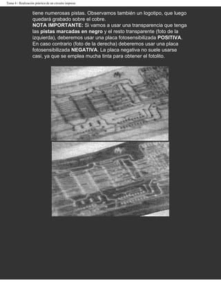 Tema 4 - Realización práctica de un circuito impreso


                   tiene numerosas pistas. Observamos también un logotipo, que luego
                   quedará grabado sobre el cobre.
                   NOTA IMPORTANTE: Si vamos a usar una transparencia que tenga
                   las pistas marcadas en negro y el resto transparente (foto de la
                   izquierda), deberemos usar una placa fotosensibilizada POSITIVA.
                   En caso contrario (foto de la derecha) deberemos usar una placa
                   fotosensibilizada NEGATIVA. La placa negativa no suele usarse
                   casi, ya que se emplea mucha tinta para obtener el fotolito.
 