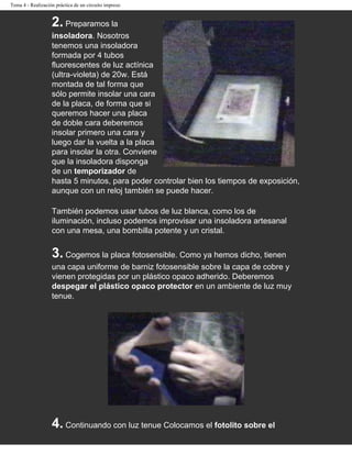 Tema 4 - Realización práctica de un circuito impreso


                   2. Preparamos la
                   insoladora. Nosotros
                   tenemos una insoladora
                   formada por 4 tubos
                   fluorescentes de luz actínica
                   (ultra-violeta) de 20w. Está
                   montada de tal forma que
                   sólo permite insolar una cara
                   de la placa, de forma que si
                   queremos hacer una placa
                   de doble cara deberemos
                   insolar primero una cara y
                   luego dar la vuelta a la placa
                   para insolar la otra. Conviene
                   que la insoladora disponga
                   de un temporizador de
                   hasta 5 minutos, para poder controlar bien los tiempos de exposición,
                   aunque con un reloj también se puede hacer.

                   También podemos usar tubos de luz blanca, como los de
                   iluminación, incluso podemos improvisar una insoladora artesanal
                   con una mesa, una bombilla potente y un cristal.


                   3. Cogemos la placa fotosensible. Como ya hemos dicho, tienen
                   una capa uniforme de barniz fotosensible sobre la capa de cobre y
                   vienen protegidas por un plástico opaco adherido. Deberemos
                   despegar el plástico opaco protector en un ambiente de luz muy
                   tenue.




                   4. Continuando con luz tenue Colocamos el fotolito sobre el
 