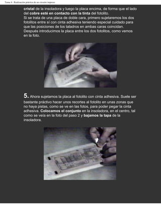 Tema 4 - Realización práctica de un circuito impreso

                   cristal de la insoladora y luego la placa encima, de forma que el lado
                   del cobre esté en contacto con la tinta del fotolito.
                   Si se trata de una placa de doble cara, primero sujetaremos los dos
                   fotolitos entre sí con cinta adhesiva teniendo especial cuidado para
                   que las posiciones de los taladros en ambas caras coincidan.
                   Después introducimos la placa entre los dos fotolitos, como vemos
                   en la foto.




                   5. Ahora sujetamos la placa al fotolito con cinta adhesiva. Suele ser
                   bastante práctivo hacer unos recortes al fotolito en unas zonas que
                   no haya pistas, como se ve en las fotos, para poder pegar la cinta
                   adhesiva. Colocamos el conjunto en la insoladora, en el centro, tal
                   como se veía en la foto del paso 2 y bajamos la tapa de la
                   insoladora.
 