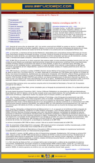 MANUAL DE INFORMATICA / FORMACION TECNOLOGICA PARA EL SOPORTE TECNICO DE LOS PC
                                                      Ensamble del PC, Página 4d
 ....

             Actualización
             Así funciona el PC
                                                                             Historia cronológica del PC - 5
             Newsletters                                                     .........
             Casos de reparación                                             SEGUNDA GENERACION 1952 - 1962.
             Cómo se hace?                                                   Principales hechos: La IBM 650, conocida como el
                                                                             calculador de tambor magnético, debuta y se
             Cuidados del PC                                                 convierte en la primera computadora de producción
             Ensamble del PC                                                 en masa. Kenneth Olsen utiliza la memoria de
                                                                             núcleo de ferrita de Forrester en la construcción de
             Historia del PC
                                                                             la computadora Memory Test. IBM presenta el
             Mantenimiento                                                   primer computador científico transistorizado, el IBM
             Optimización del PC                                             1620.
             Webs técnicas

 .........
1953. Después de varios años de desarrollo, LEO, una versión comercial de la EDSAC es puesta en servicio. La IBM 650,
conocida como el calculador de tambor magnético, debuta y se convierte en la primera computadora de producción en masa.
Kenneth Olsen utiliza la memoria de núcleo de ferrita de Forrester en la construcción de la computadora Memory Test.

1954. La Uniprinter, o impresora de línea de Earl Masterson, desarrollada para computadoras alcanza 600 líneas por minuto.
Texas Instruments introduce el transistor de silicón. La Univac 1103A se convierte en la primera máquina comercial con una
memoria de núcleo de ferrita. Los Laboratorios Bell construyen el primer computador que hace uso de transistores y diodos,
Tradic (Transistorized Digital Computer). Utiliza 800 transistores y memorias de núcleo de ferrita.

1955. El IBM 704 se convierte en un éxito comercial. Este sistema usaba circuitos aritméticos paralelos binarios junto con una
unidad de punto flotante que aceleraban significativamente el desarrollo de operaciones numéricas frente a las tradicionales
unidades aritmético-lógicas (el arquitecto del sistema es Gene Amdahl). A pesar de su velocidad (aprox 5KFLOPS), las
operaciones de E/S resultaban lentas y representaban un cuello de botella. Como solución a este problema la IBM decide
incorporar procesadores de E/S independientes ( posteriormente llamados canales) en modelos posteriores de la 704 y su
sucesor, la IBM 709.

1956. IBM introduce y comienza a instalar el RAMAC (Random Access Method of Accounting and Control) para almacenamiento
de datos en disco duro. Fuji Photo Films Co., en Japón, desarrolla un computador de 1700 bulbos para cálculos en el diseño de
lentes. Una Univac de transistores, diseñada para uso comercial es introducida. John McCarthy y Marvin Minsky encabezan una
reunión en el Dartmouth College en el que el concepto de Inteligencia Artificial es presentado. Paralelamente IBM inicia el
proyecto 7030 (también llamado STRETCH) para producir una supercomputadora para el Laboratorio Nacional Los Alamos. Su
meta es crear una máquina 100 veces más poderosa que las de su época. Paralelamente se inicia el proyecto LARC (Livermore
Automatic Research Computer), consistente en diseñar una supercomputadora para el Laboratorio Nacional Livermore.

El proyecto Atlas comienza como una aventura conjunta entre la Universidad de Manchester y Ferranti Ltd. El arquitecto
principal es Tom Kilburn.
1957. Es dado a conocer Flow-Matic, primer compilador para un lenguaje de procesamiento de datos. En su desarrollo participa
Grace Murray Hooper.
Se funda Digital Equipment Corporation (DEC). Fortran (FORmula TRANslation) es presentado por IBM para Westinghouse.
Desarrollado por John W. Backus y otros ha sido revisado varias veces desde entonces. Por sus facilidades para la expresión de
operaciones aritméticas y algebraicas resultó muy popular para el cómputo científico y de ingeniería.

1958. John McCarthy, profesor del Massachusetts Institute of Technology, crea el lenguaje de programación Lisp (LISt
Processing). Paralelamente, Control Data Corporation (CDC) es fundada. Paralelamente, Bull anuncia la Gamma 60 con
múltiples unidades funcionales e instrucciones fork y join en su conjunto de instrucciones. Llegaron a construirse 19.
Parelamente John Cocke y Daniel Slotnick discuten el uso del paralelismo en cálculos numéricos en un memorandum de la IBM.
Posteriormente Slotnick propone la SOLOMON, una máquina SIMD con 1024 elementos de procesamiento de 1 bit, cada uno
con memoria para 128 valores de 32 bits. La máquina nunca se construye pero es el punto de arranque para trabajos
posteriores.
1959. Usuarios, fabricantes y el Departamento de Defensa de los E. U. A. se agrupan en la Conferencia Sobre Lenguajes de
Sistemas de Datos (CODASYL, COnference on DAta SYstems Languages); como resultado elaboran las especificaciones de
COBOL (COmmon Business-Oriented Language) para cubrir dos grandes objetivos: portabilidad (la habilidad de ejecutar
programas en diferentes computadores manufacturados por diferentes compañías) y legibilidad (la facilidad de escritura y
lectura de programas casi como oraciones ordinarias en inglés). Paralelamente, Sperry Rand entrega el primer sistema LARC, el
cual dispone de un procesador de E/S independiente que operaba en paralelo con una o dos unidades de procesamiento. Sólo
se construyeron dos. Paralelamente, IBM entrega su primera STRETCH, que presentaba la anticipación de instrucciones y
corrección de errores. Se construyen 8. La tecnología es reutilizada en la IBM 7090.
La primera computadora IBM 7090 es dada a conocer. Esta es la versión transistorizada de la IBM 709.

1960. Es presentado el Algol (Algorithmic Language). IBM presenta el primer computador científico transistorizado, el IBM
1620. Paralelamente, Control Data inicia el desarrollo de su CDC 6600.

E. V. Yevreinov en el Instituto de Matemáticas en Novosibirsk (IMN) comienza sus trabajos en arquitecturas fuertemente
acopladas de paralelismo burdo con interconexiones programables.

1962. Kenneth E. Iverson, de IBM, publica su libro A Programming Language. Paralelamente, CDC entrega su primera CDC
1604, máquina similar a la IBM 7090 caracterizada por palabras de 48 bits y ciclos de memoria de 6µs. Paralelamente, la
computadora Atlas alcanza la operatividad. Es la primera máquina en usar memoria virtual y paginación, su ejecución de
instrucciones es en tuberias (pipelined), y contiene unidades aritméticas de punto flotante y punto fijo separadas. Su
desempeño es de aproximadamente 200kFLOPS.
C. A. Petri describe las Redes de Petri, un concepto teórico para la descripción y análisis de las propiedades de sistemas
concurrentes. Paralelamente, Burroughs introduce su multiprocesador MIMD simétrico D825. Cuenta de 1 a 4 CPUs que
acceden a 1 ó 16 módulos de memoria usando un conmutador de barraje cruzado (crossbar switch). Las CPUs son similares al
posterior B5000, el sistema operativo es simétrico con una cola compartida (shared ready queue).
                                                                                                Siguiente página --> CONTINUACION
                                                                     ..



                                         Copyright © 2005                        Servicioalpc.com



                                   Todas las marcas mencionadas son propiedad de sus respectivas compañías
 