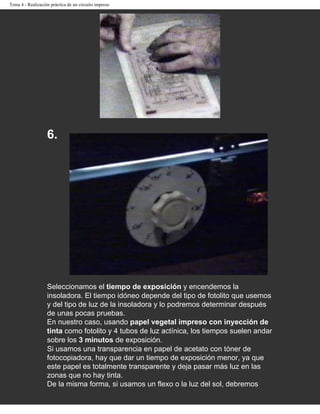 Tema 4 - Realización práctica de un circuito impreso




                   6.




                   Seleccionamos el tiempo de exposición y encendemos la
                   insoladora. El tiempo idóneo depende del tipo de fotolito que usemos
                   y del tipo de luz de la insoladora y lo podremos determinar después
                   de unas pocas pruebas.
                   En nuestro caso, usando papel vegetal impreso con inyección de
                   tinta como fotolito y 4 tubos de luz actínica, los tiempos suelen andar
                   sobre los 3 minutos de exposición.
                   Si usamos una transparencia en papel de acetato con tóner de
                   fotocopiadora, hay que dar un tiempo de exposición menor, ya que
                   este papel es totalmente transparente y deja pasar más luz en las
                   zonas que no hay tinta.
                   De la misma forma, si usamos un flexo o la luz del sol, debremos
 