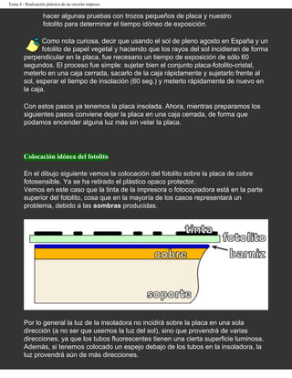 Tema 4 - Realización práctica de un circuito impreso

                   hacer algunas pruebas con trozos pequeños de placa y nuestro
                   fotolito para determinar el tiempo idóneo de exposición.

               Como nota curiosa, decir que usando el sol de pleno agosto en España y un
               fotolito de papel vegetal y haciendo que los rayos del sol incidieran de forma
        perpendicular en la placa, fue necesario un tiempo de exposición de sólo 60
        segundos. El proceso fue simple: sujetar bien el conjunto placa-fotolito-cristal,
        meterlo en una caja cerrada, sacarlo de la caja rápidamente y sujetarlo frente al
        sol, esperar el tiempo de insolación (60 seg.) y meterlo rápidamente de nuevo en
        la caja.

        Con estos pasos ya tenemos la placa insolada. Ahora, mientras preparamos los
        siguientes pasos conviene dejar la placa en una caja cerrada, de forma que
        podamos encender alguna luz más sin velar la placa.




        Colocación idónea del fotolito

        En el dibujo siguiente vemos la colocación del fotolito sobre la placa de cobre
        fotosensible. Ya se ha retirado el plástico opaco protector.
        Vemos en este caso que la tinta de la impresora o fotocopiadora está en la parte
        superior del fotolito, cosa que en la mayoría de los casos representará un
        problema, debido a las sombras producidas.




        Por lo general la luz de la insoladora no incidirá sobre la placa en una sola
        dirección (a no ser que usemos la luz del sol), sino que provendrá de varias
        direcciones, ya que los tubos fluorescentes tienen una cierta superficie luminosa.
        Además, si tenemos colocado un espejo debajo de los tubos en la insoladora, la
        luz provendrá aún de más direcciones.
 