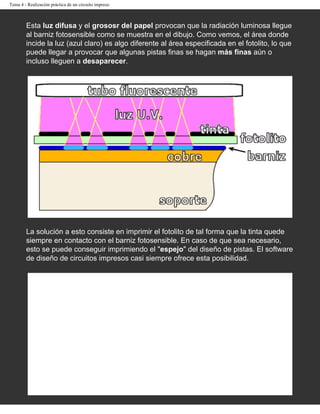 Tema 4 - Realización práctica de un circuito impreso



        Esta luz difusa y el grososr del papel provocan que la radiación luminosa llegue
        al barniz fotosensible como se muestra en el dibujo. Como vemos, el área donde
        incide la luz (azul claro) es algo diferente al área especificada en el fotolito, lo que
        puede llegar a provocar que algunas pistas finas se hagan más finas aún o
        incluso lleguen a desaparecer.




        La solución a esto consiste en imprimir el fotolito de tal forma que la tinta quede
        siempre en contacto con el barniz fotosensible. En caso de que sea necesario,
        esto se puede conseguir imprimiendo el "espejo" del diseño de pistas. El software
        de diseño de circuitos impresos casi siempre ofrece esta posibilidad.
 