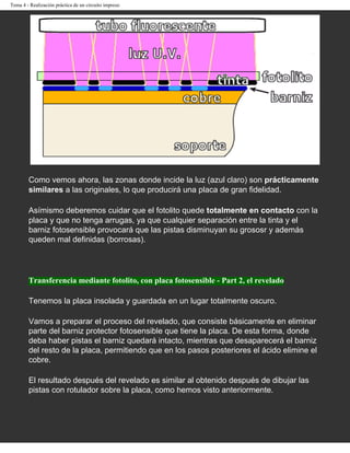 Tema 4 - Realización práctica de un circuito impreso




        Como vemos ahora, las zonas donde incide la luz (azul claro) son prácticamente
        similares a las originales, lo que producirá una placa de gran fidelidad.

        Asímismo deberemos cuidar que el fotolito quede totalmente en contacto con la
        placa y que no tenga arrugas, ya que cualquier separación entre la tinta y el
        barniz fotosensible provocará que las pistas disminuyan su grososr y además
        queden mal definidas (borrosas).




        Transferencia mediante fotolito, con placa fotosensible - Part 2, el revelado

        Tenemos la placa insolada y guardada en un lugar totalmente oscuro.

        Vamos a preparar el proceso del revelado, que consiste básicamente en eliminar
        parte del barniz protector fotosensible que tiene la placa. De esta forma, donde
        deba haber pistas el barniz quedará intacto, mientras que desaparecerá el barniz
        del resto de la placa, permitiendo que en los pasos posteriores el ácido elimine el
        cobre.

        El resultado después del revelado es similar al obtenido después de dibujar las
        pistas con rotulador sobre la placa, como hemos visto anteriormente.
 