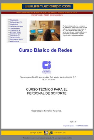 MANUAL DE INFORMATICA / FORMACION TECNOLOGICA PARA EL SOPORTE TECNICO DE LOS PC
                                                      PRINCIPIOS DE REDES BAJO WINDOWS
        ....

                    Actualización
                    Así funciona el PC
                    Newsletters
                    Casos de reparación                                                            Mostramos aqui algunos principios
                                                                                                   de la extensa area constituida por las
                    Cómo se hace?                                                                  redes, aclarando que no se trata de
                    Cuidados del PC                                                                un Curso especializado sobre el
                                                                                                   tema, sino de una introducción como
                    Ensamble del PC
                                                                                                   base para iniciarse en el Soporte
                    Historia del PC                                                                Tecnico sobre esta especialidad.
                    Mantenimiento
                    Optimización del PC
                    Webs técnicas

        .........




                                                                                                    Siguiente página --> CONTINUACION
.....


                                                    Copyright © 2005                   Servicioalpc.com



                                          Todas las marcas mencionadas son propiedad de sus respectivas compañías
 