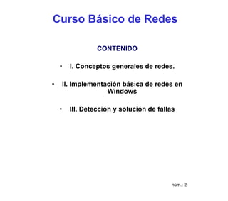 Curso Básico de Redes

                   CONTENIDO

    •     I. Conceptos generales de redes.

•       II. Implementación básica de redes en
                      Windows

    •     III. Detección y solución de fallas




                                           núm.: 2
 